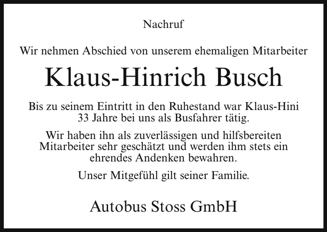 <p>Nachruf<br />Wir nehmen Abschied von unserem ehemaligen Mitarbeiter</p><p>Klaus-Hinrich Busch<br />Bis zu seinem Eintritt in den Ruhestand war Klaus-Hini<br />33 Jahre bei uns als Busfahrer tätig.<br />Wir haben ihn als zuverlässigen und hilfsbereiten<br />Mitarbeiter sehr geschätzt und werden ihm stets ein<br />ehrendes Andenken bewahren.<br />Unser Mitgefühl gilt seiner Familie.</p><p>Autobus Stoss GmbH</p>