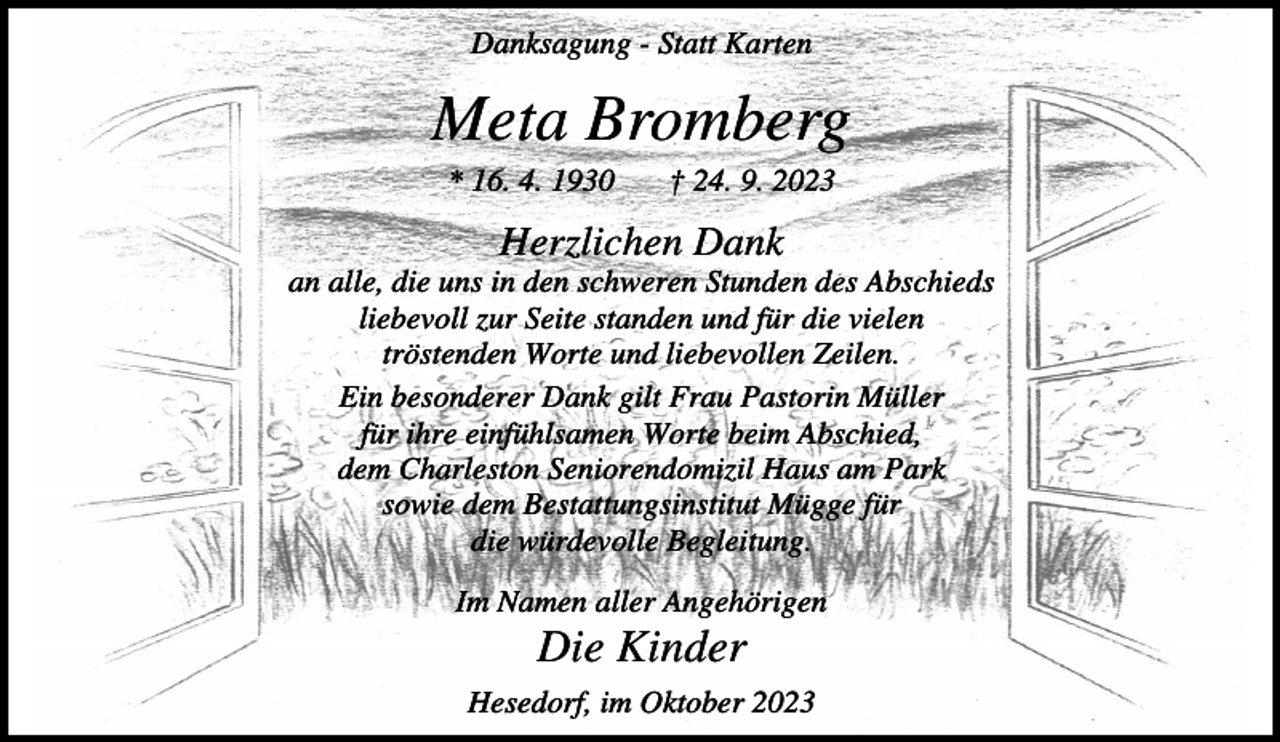 <p>Danksagung - Statt Karten</p><p>Meta Bromberg<br />* 16. 4. 1930</p><p>† 24. 9. 2023</p><p>Herzlichen Dank<br />an alle, die uns in den schweren Stunden des Abschieds<br />liebevoll zur Seite standen und für die vielen<br />tröstenden Worte und liebevollen Zeilen.<br />Ein besonderer Dank gilt Frau Pastorin Müller<br />für ihre einfühlsamen Worte beim Abschied,<br />dem Charleston Seniorendomizil Haus am Park<br />sowie dem Bestattungsinstitut Mügge für<br />die würdevolle Begleitung.<br />Im Namen aller Angehörigen</p><p>Die Kinder<br />Hesedorf, im Oktober 2023</p>