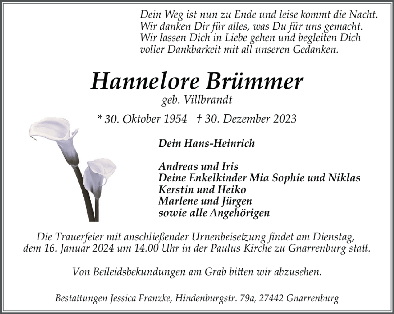 <p>Dein Weg ist nun zu Ende und leise kommt die Nacht.<br />Wir danken Dir für alles, was Du für uns gemacht.<br />Wir lassen Dich in Liebe gehen und begleiten Dich<br />voller Dankbarkeit mit all unseren Gedanken.</p><p>Hannelore Brümmer<br />geb. Villbrandt</p><p>* 30. Oktober 1954 † . Dezember 2023<br />Dein Hans-Heinrich<br />Andreas und Iris<br />Deine Enkelkinder Mia Sophie und Niklas<br />Kerstin und Heiko<br />Marlene und Jürgen<br />sowie alle Angehörigen<br />Die Trauerfeier mit anschließender Urnenbeise�ung ﬁndet am Dienstag,<br />dem 16. Januar 2024 um 14.00 Uhr in der Paulus Kirche zu Gnarrenburg sta�.<br />Von Beileidsbekundungen am Grab bi�en wir abzusehen.<br />Besta�ungen Jessica Franzke, Hindenburgstr. 79a, 27442 Gnarrenburg</p>