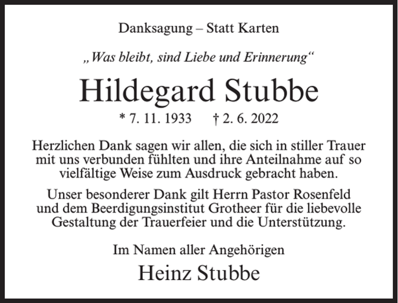 <p>Danksagung – Statt Karten<br />„Was bleibt, sind Liebe und Erinnerung“</p><p>Hildegard Stubbe<br />* 7. 11. 1933</p><p>† 2. 6. 2022</p><p>Herzlichen Dank sagen wir allen, die sich in stiller Trauer<br />mit uns verbunden fühlten und ihre Anteilnahme auf so<br />vielfältige Weise zum Ausdruck gebracht haben.<br />Unser besonderer Dank gilt Herrn Pastor Rosenfeld<br />und dem Beerdigungsinstitut Grotheer für die liebevolle<br />Gestaltung der Trauerfeier und die Unterstützung.<br />Im Namen aller Angehörigen</p><p>Heinz Stubbe</p>