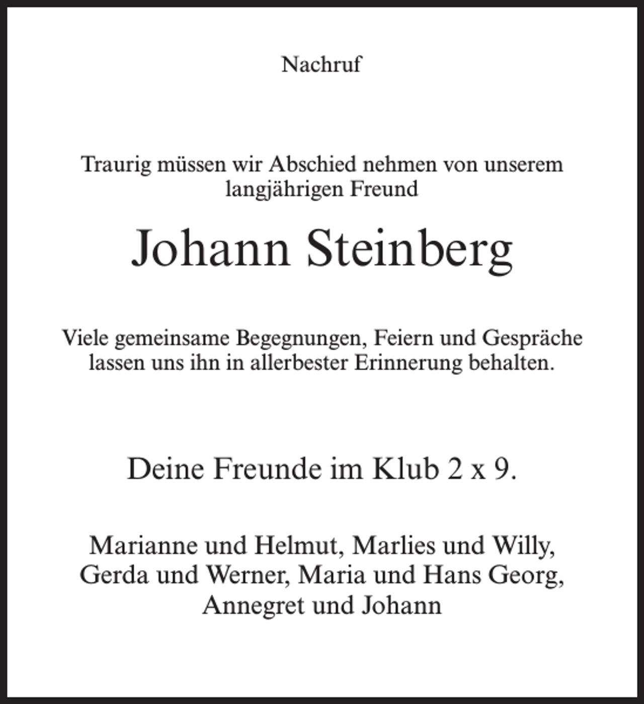 <p>Nachruf</p><p>Traurig müssen wir Abschied nehmen von unserem<br />langjährigen Freund</p><p>Johann Steinberg<br />Viele gemeinsame Begegnungen, Feiern und Gespräche<br />lassen uns ihn in allerbester Erinnerung behalten.</p><p>Deine Freunde im Klub 2 x 9.<br />Marianne und Helmut, Marlies und Willy,<br />Gerda und Werner, Maria und Hans Georg,<br />Annegret und Johann</p>