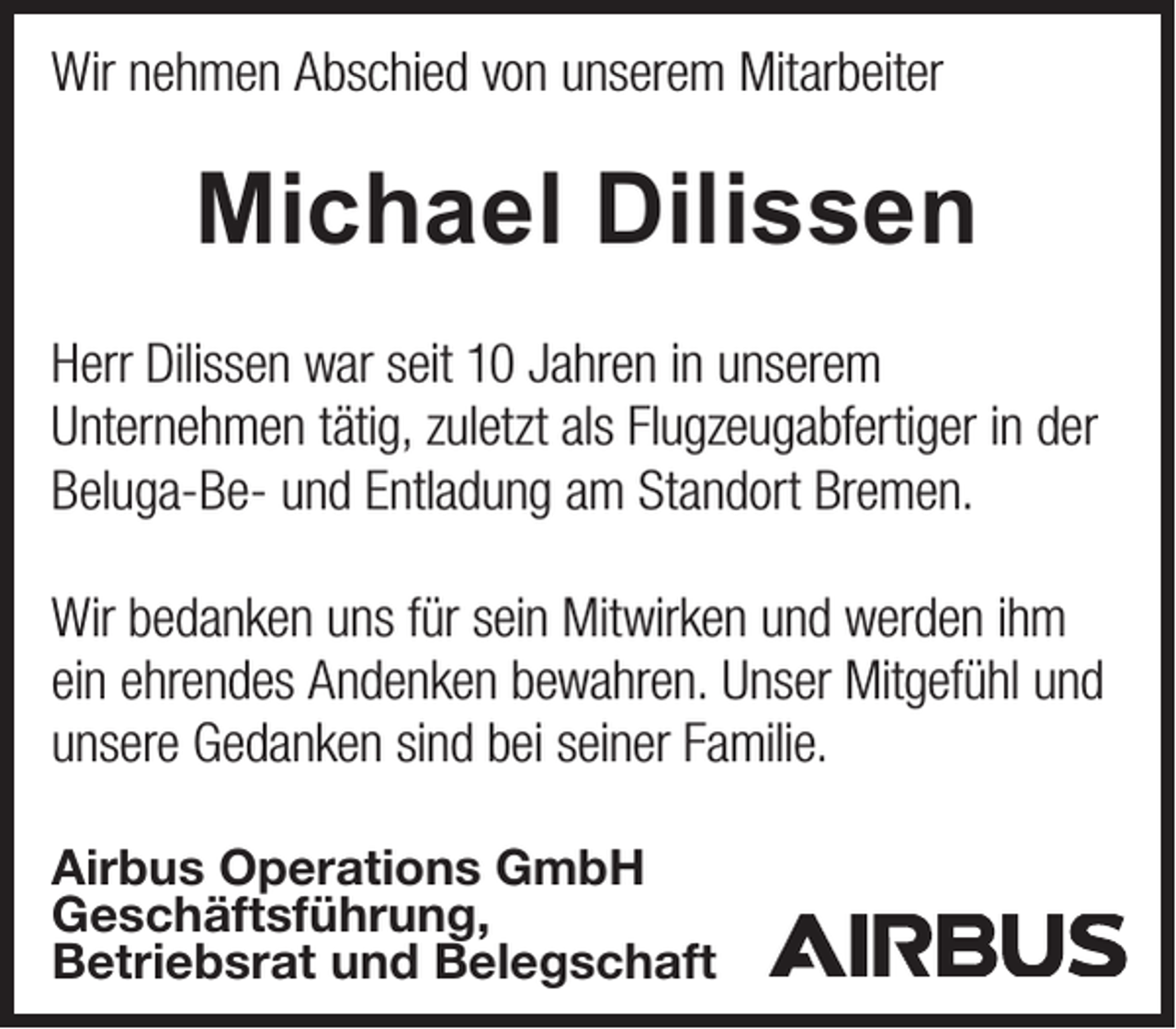 <p>Wir nehmen Abschied von unserem Mitarbeiter</p><p>Michael Dilissen<br />Herr Dilissen war seit 10 Jahren in unserem<br />Unternehmen tätig, zuletzt als Flugzeugabfertiger in der<br />Beluga-Be- und Entladung am Standort Bremen.<br />Wir bedanken uns für sein Mitwirken und werden ihm<br />ein ehrendes Andenken bewahren. Unser Mitgefühl und<br />unsere Gedanken sind bei seiner Familie.<br />Airbus Operations GmbH<br />Geschäftsführung,<br />Betriebsrat und Belegschaft</p>