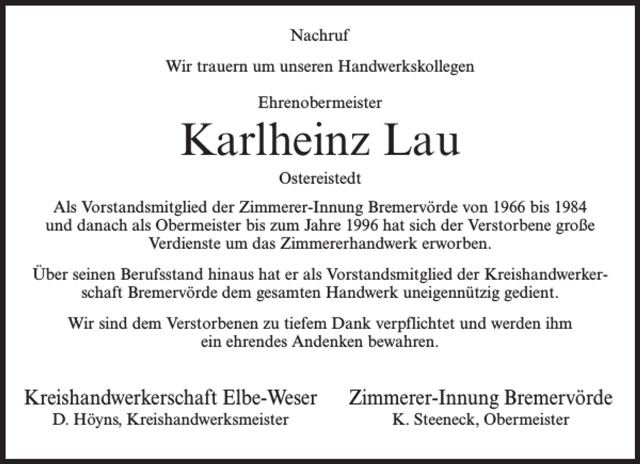 <p>Nachruf<br />Wir trauern um unseren Handwerkskollegen<br />Ehrenobermeister</p><p>Karlheinz Lau<br />Ostereistedt<br />Als Vorstandsmitglied der Zimmerer-Innung Bremervörde von 1966 bis 1984<br />und danach als Obermeister bis zum Jahre 1996 hat sich der Verstorbene große<br />Verdienste um das Zimmererhandwerk erworben.<br />Über seinen Berufsstand hinaus hat er als Vorstandsmitglied der Kreishandwerkerschaft Bremervörde dem gesamten Handwerk uneigennützig gedient.<br />Wir sind dem Verstorbenen zu tiefem Dank verpflichtet und werden ihm<br />ein ehrendes Andenken bewahren.</p><p>Kreishandwerkerschaft Elbe-Weser<br />D. Höyns, Kreishandwerksmeister</p><p>Zimmerer-Innung Bremervörde<br />K. Steeneck, Obermeister</p>
