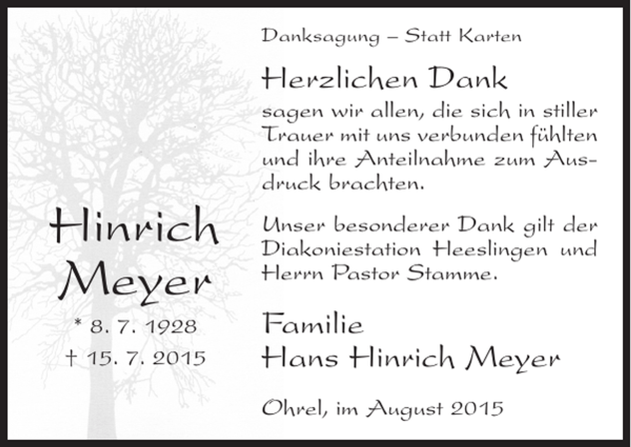 <p>Danksagung – Statt Karten</p><p>Herzlichen Dank</p><p>Hinrich<br />Meyer<br />* 8. 7. 1928<br />† 15. 7. 2015</p><p>sagen wir allen, die sich in stiller<br />Trauer mit uns verbunden fühlten<br />und ihre Anteilnahme zum Ausdruck brachten.<br />Unser besonderer Dank gilt der<br />Diakoniestation Heeslingen und<br />Herrn Pastor Stamme.</p><p>Familie<br />Hans Hinrich Meyer<br />Ohrel, im August 2015</p>