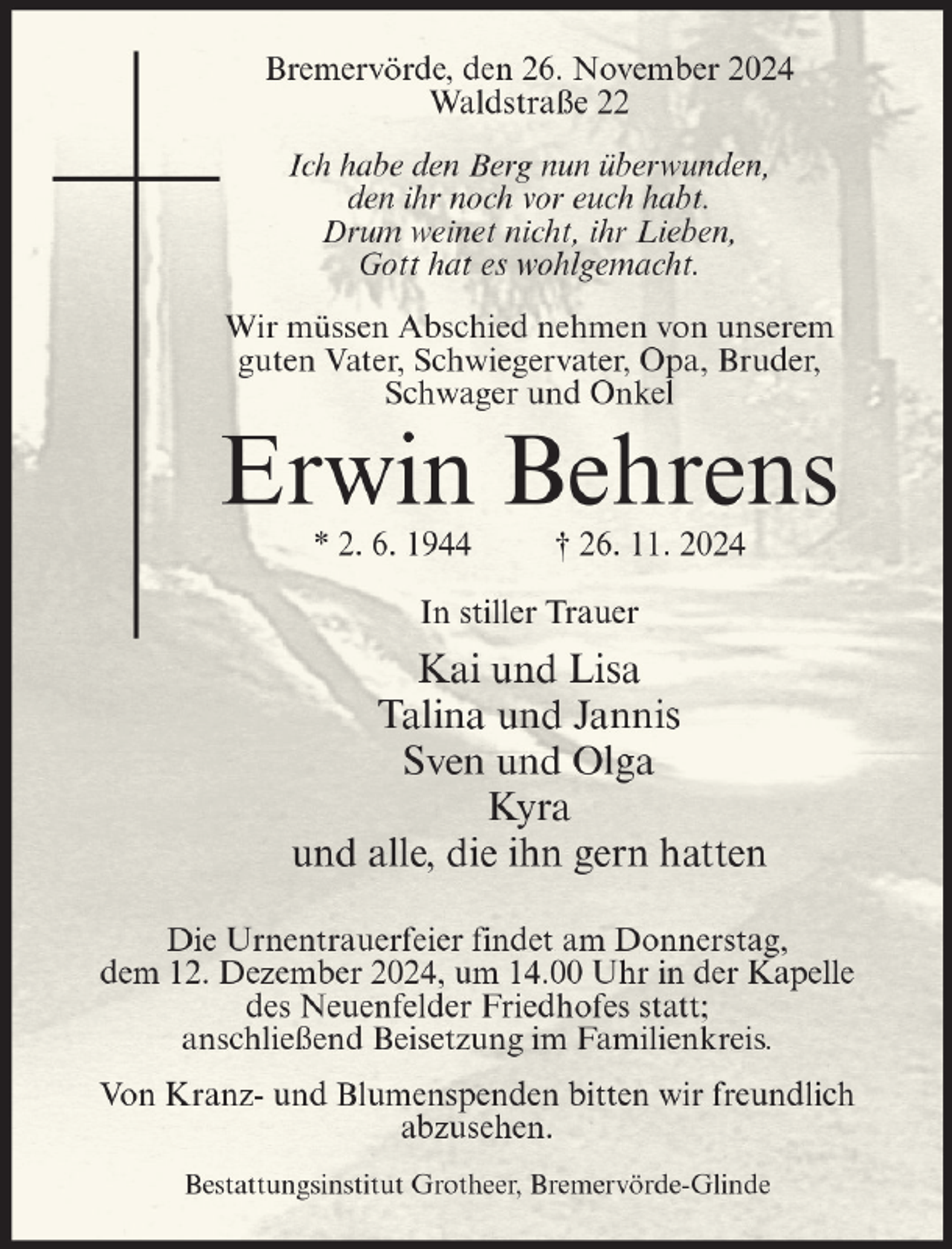 <p>Bremervörde, den 26. November 2024<br />Waldstraße 22<br />Ich habe den Berg nun überwunden,<br />den ihr noch vor euch habt.<br />Drum weinet nicht, ihr Lieben,<br />Gott hat es wohlgemacht.<br />Wir müssen Abschied nehmen von unserem<br />guten Vater, Schwiegervater, Opa, Bruder,<br />Schwager und Onkel</p><p>Erwin Behrens<br />* 2. 6. 1944</p><p>† 26. 11. 2024</p><p>In stiller Trauer</p><p>Kai und Lisa<br />Talina und Jannis<br />Sven und Olga<br />Kyra<br />und alle, die ihn gern hatten<br />Die Urnentrauerfeier findet am Donnerstag,<br />dem 12. Dezember 2024, um 14.00 Uhr in der Kapelle<br />des Neuenfelder Friedhofes statt;<br />anschließend Beisetzung im Familienkreis.<br />Von Kranz- und Blumenspenden bitten wir freundlich<br />abzusehen.<br />Bestattungsinstitut Grotheer, Bremervörde-Glinde</p>