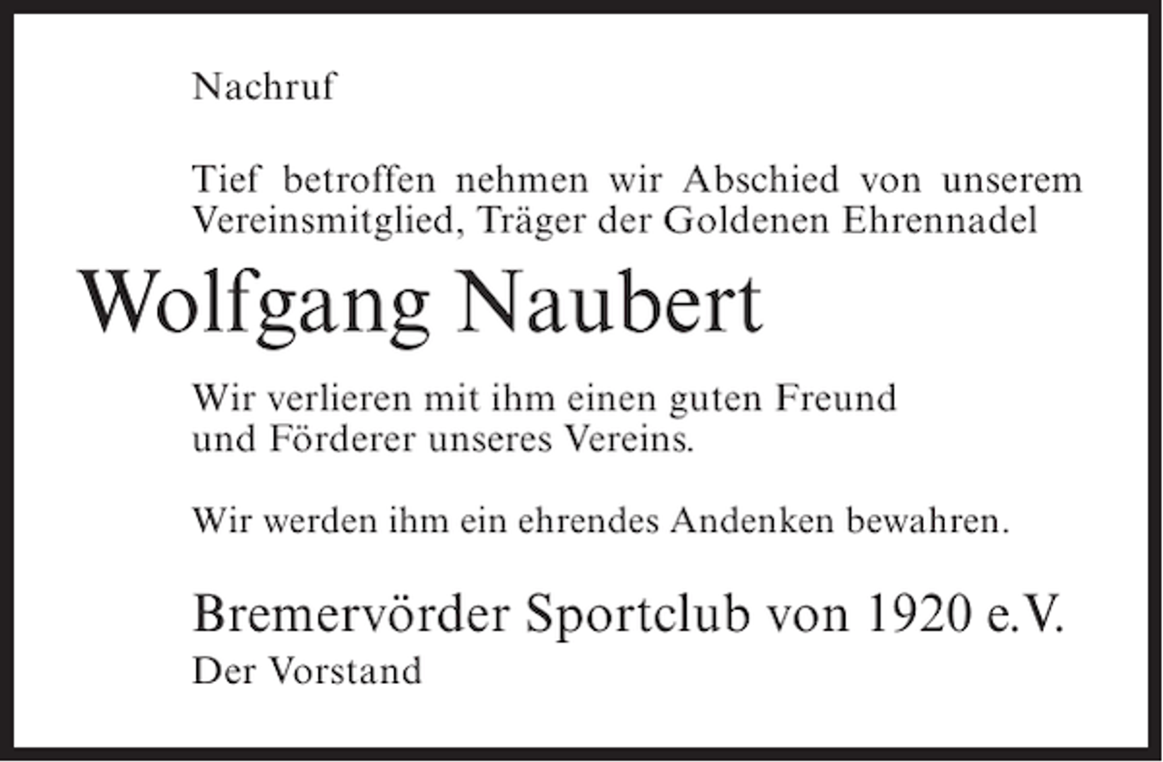 <p>Nachruf<br />Tief betroffen nehmen wir Abschied von unserem<br />Vereinsmitglied, Träger der Goldenen Ehrennadel</p><p>Wolfgang Naubert<br />Wir verlieren mit ihm einen guten Freund<br />und Förderer unseres Vereins.<br />Wir werden ihm ein ehrendes Andenken bewahren.</p><p>Bremervörder Sportclub von 1920 e.V.<br />Der Vorstand</p>