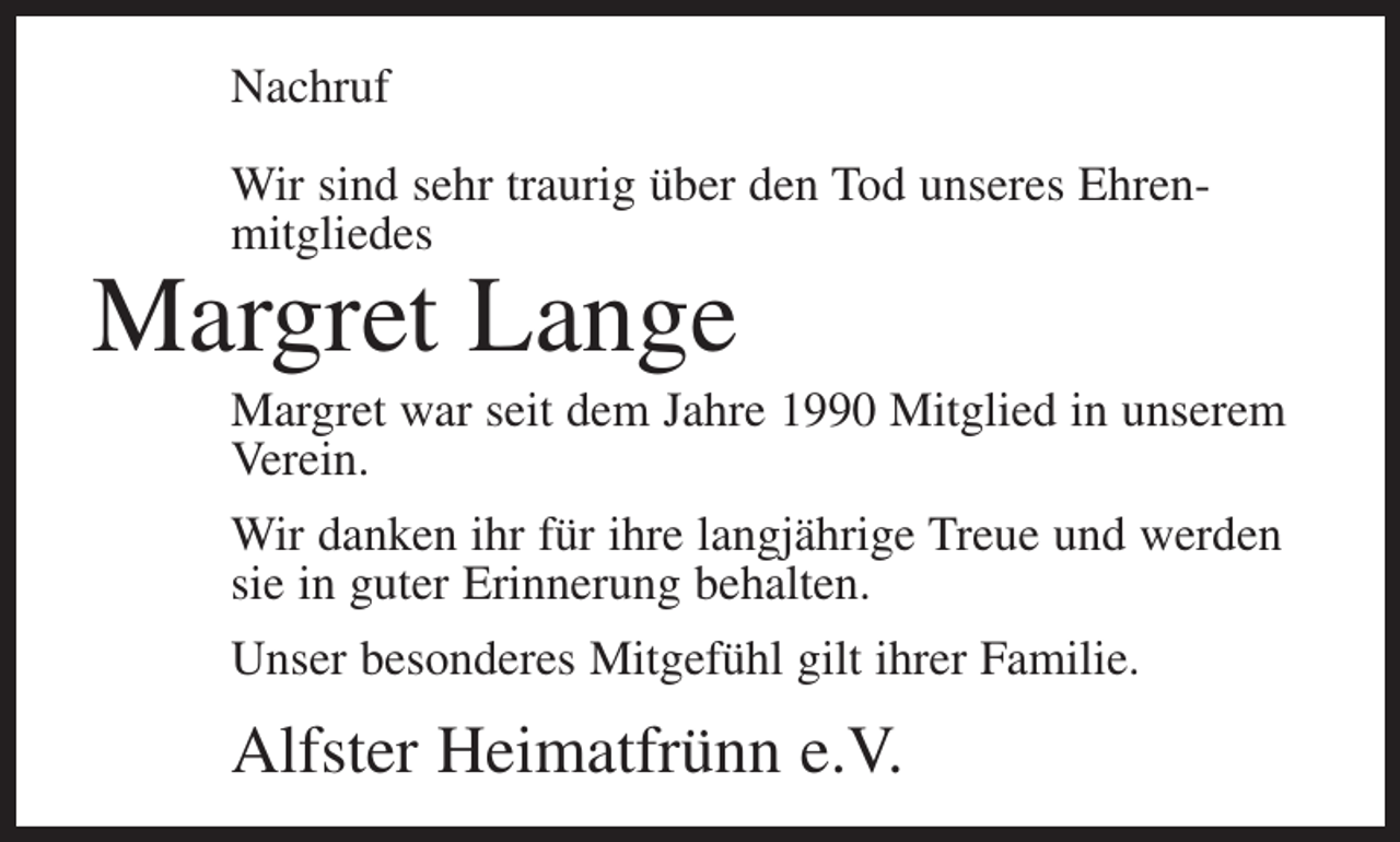 <p>Nachruf<br />Wir sind sehr traurig über den Tod unseres Ehren­<br />mitgliedes</p><p>Margret Lange</p><p>Margret war seit dem Jahre 1990 Mitglied in unserem<br />Verein.<br />Wir danken ihr für ihre langjährige Treue und werden<br />sie in guter Erinnerung behalten.<br />Unser besonderes Mitgefühl gilt ihrer Familie.</p><p>Alfster Heimatfrünn e.V.</p>