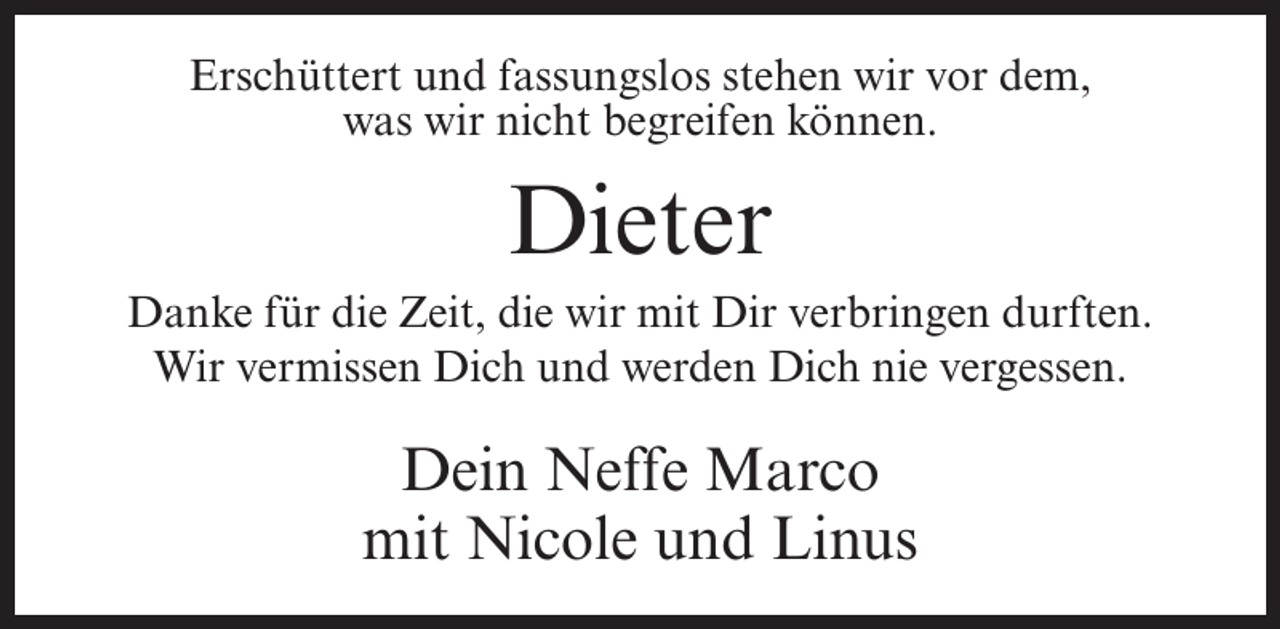 <p>Erschüttert und fassungslos stehen wir vor dem,<br />was wir nicht begreifen können.</p><p>Dieter<br />Danke für die Zeit, die wir mit Dir verbringen durften.<br />Wir vermissen Dich und werden Dich nie vergessen.</p><p>Dein Neffe Marco<br />mit Nicole und Linus</p>