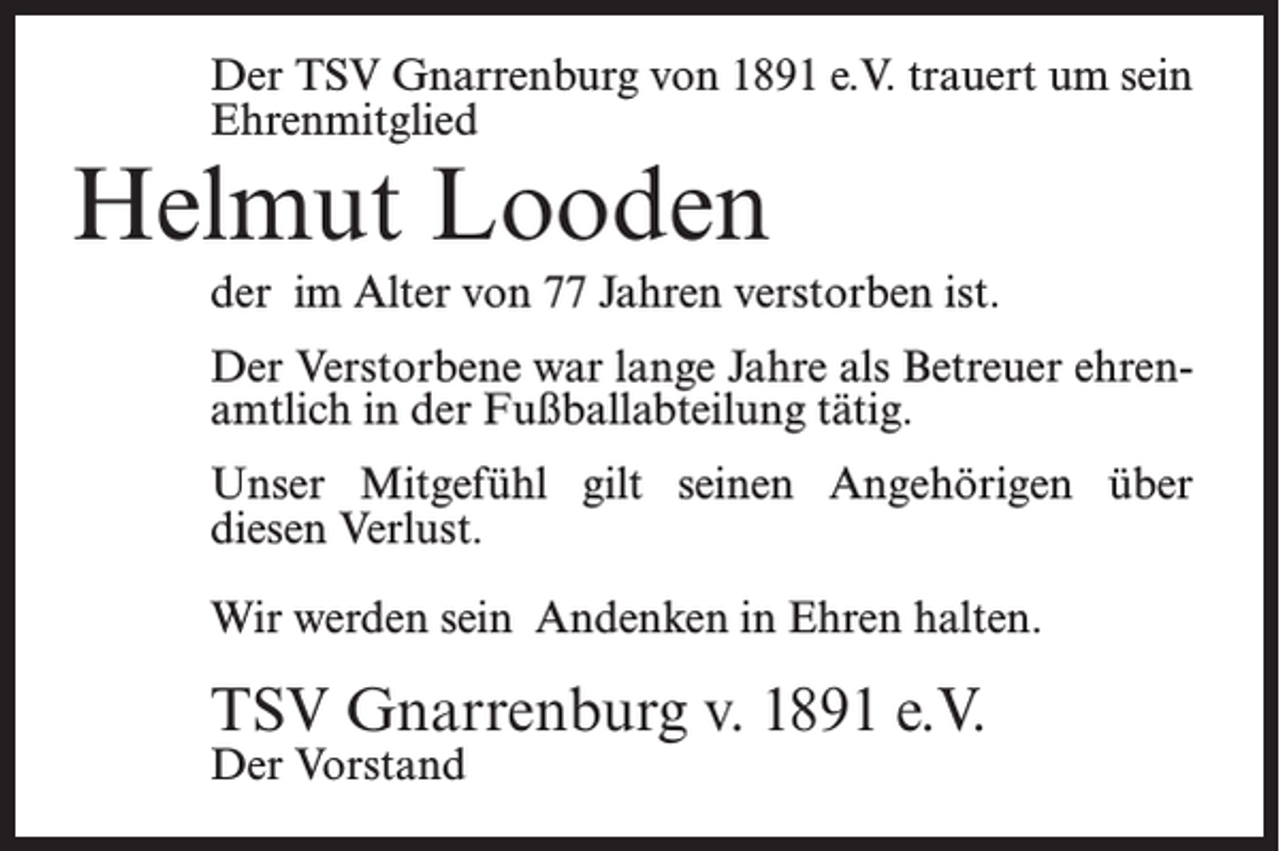 <p>Der TSV Gnarrenburg von 1891 e.V. trauert um sein<br />Ehrenmitglied</p><p>Helmut Looden</p><p>der im Alter von 77 Jahren verstorben ist.<br />Der Verstorbene war lange Jahre als Betreuer ehrenamtlich in der Fußballabteilung tätig.<br />Unser Mitgefühl gilt seinen Angehörigen über<br />diesen Verlust.<br />Wir werden sein Andenken in Ehren halten.</p><p>TSV Gnarrenburg v. 1891 e.V.<br />Der Vorstand</p>