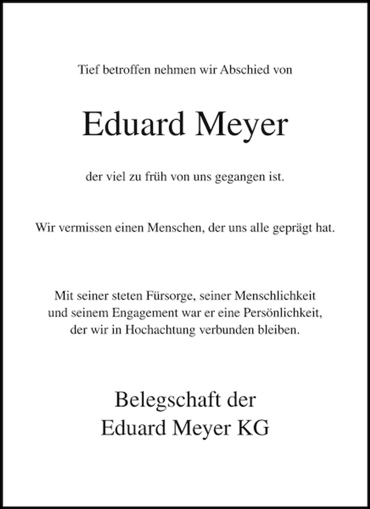 <p>Tief betroffen nehmen wir Abschied von</p><p>Eduard Meyer<br />der viel zu früh von uns gegangen ist. Wir vermissen einen Menschen, der uns alle geprägt hat.</p><p>Mit seiner steten Fürsorge, seiner Menschlichkeit und seinem Engagement war er eine Persönlichkeit, der wir in Hochachtung verbunden bleiben.</p><p>Belegschaft der Eduard Meyer KG</p>