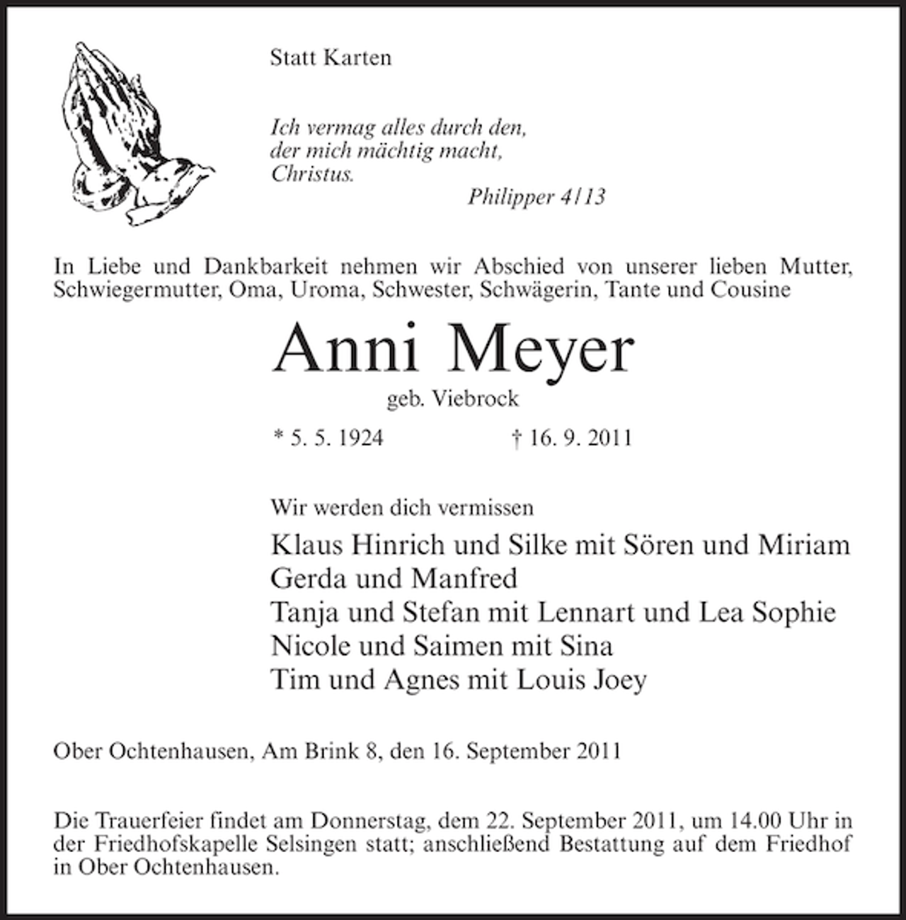 <p>Statt Karten<br />Ich vermag alles durch den,<br />der mich mächtig macht,<br />Christus.<br />Philipper 4/13<br />In Liebe und Dankbarkeit nehmen wir Abschied von unserer lieben Mutter,<br />Schwiegermutter, Oma, Uroma, Schwester, Schwägerin, Tante und Cousine</p><p>Anni Meyer<br />geb. Viebrock<br />* 5. 5. 1924</p><p>† 16. 9. 2011</p><p>Wir werden dich vermissen</p><p>Klaus Hinrich und Silke mit Sören und Miriam<br />Gerda und Manfred<br />Tanja und Stefan mit Lennart und Lea Sophie<br />Nicole und Saimen mit Sina<br />Tim und Agnes mit Louis Joey<br />Ober Ochtenhausen, Am Brink 8, den 16. September 2011<br />Die Trauerfeier findet am Donnerstag, dem 22. September 2011, um 14.00 Uhr in<br />der Friedhofskapelle Selsingen statt; anschließend Bestattung auf dem Friedhof<br />in Ober Ochtenhausen.</p>