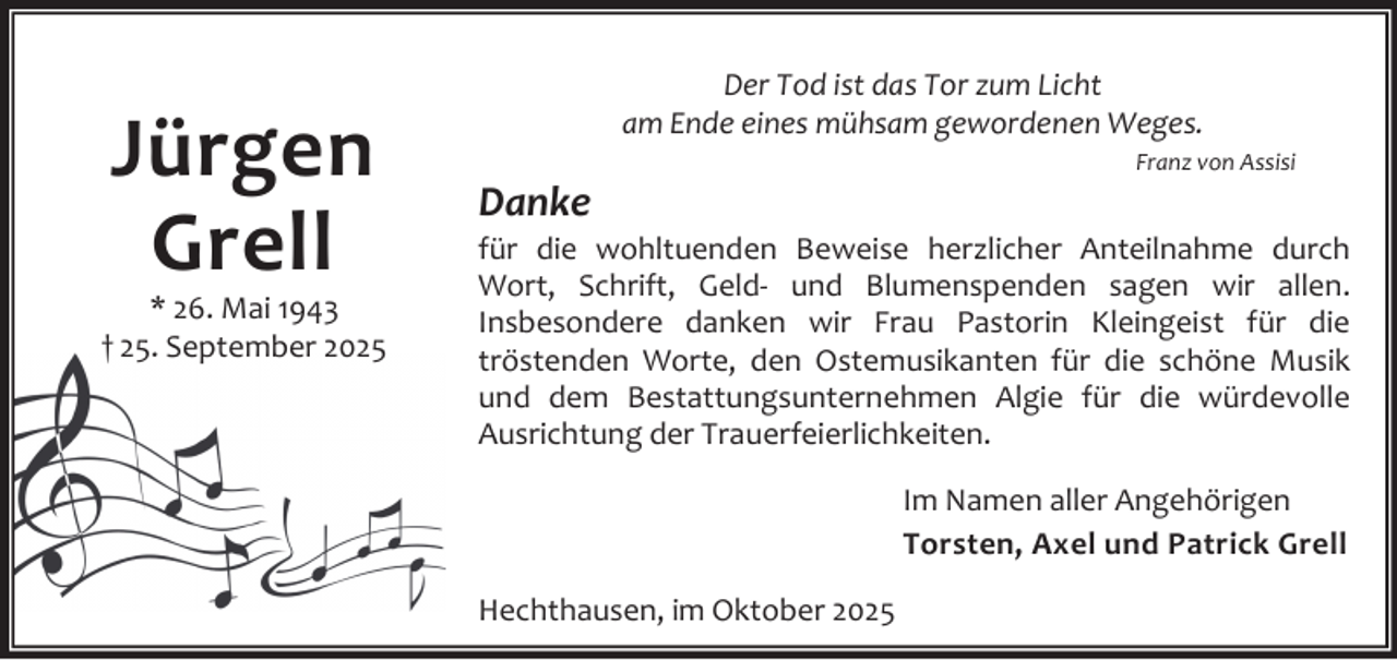 <p>Jürgen<br />Grell</p><p>* 26. Mai 1943<br />† 25. September 2025</p><p>Der Tod ist das Tor zum Licht<br />am Ende eines mühsam gewordenen Weges.</p><p>Danke</p><p>Franz von Assisi</p><p>für die wohltuenden Beweise herzlicher Anteilnahme durch<br />Wort, Schrift, Geld- und Blumenspenden sagen wir allen.<br />Insbesondere danken wir Frau Pastorin Kleingeist für die<br />tröstenden Worte, den Ostemusikanten für die schöne Musik<br />und dem Bestattungsunternehmen Algie für die würdevolle<br />Ausrichtung der Trauerfeierlichkeiten.<br />Im Namen aller Angehörigen<br />Torsten, Axel und Patrick Grell<br />Hechthausen, im Oktober 2025</p>