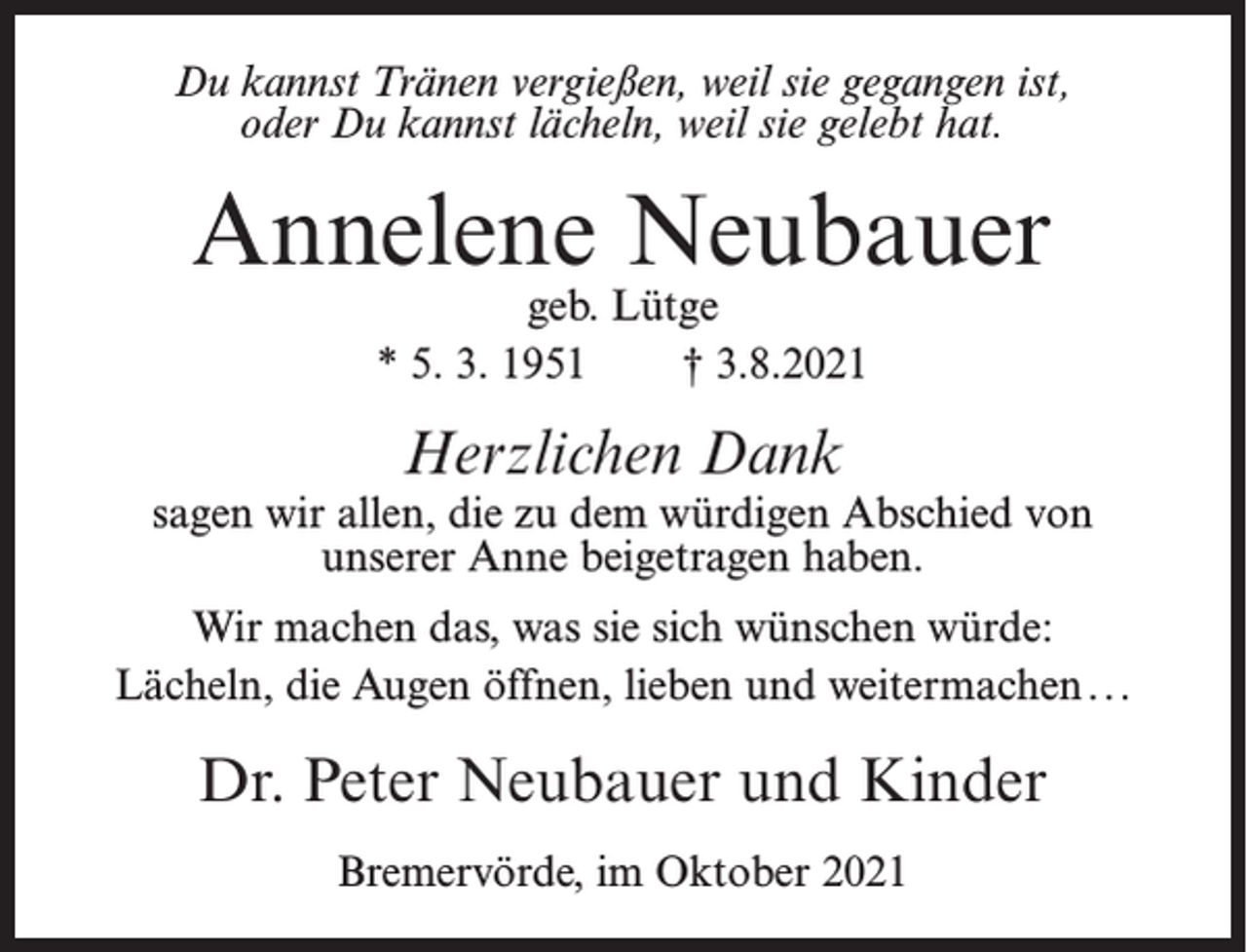 <p>Du kannst Tränen vergießen, weil sie gegangen ist,<br />oder Du kannst lächeln, weil sie gelebt hat.</p><p>Annelene Neubauer<br />geb. Lütge<br />* 5. 3. 1951<br />† 3.8.2021</p><p>Herzlichen Dank</p><p>sagen wir allen, die zu dem würdigen Abschied von<br />unserer Anne beigetragen haben.<br />Wir machen das, was sie sich wünschen würde:<br />Lächeln, die Augen öffnen, lieben und weitermachen . ..</p><p>Dr. Peter Neubauer und Kinder<br />Bremervörde, im Oktober 2021</p>