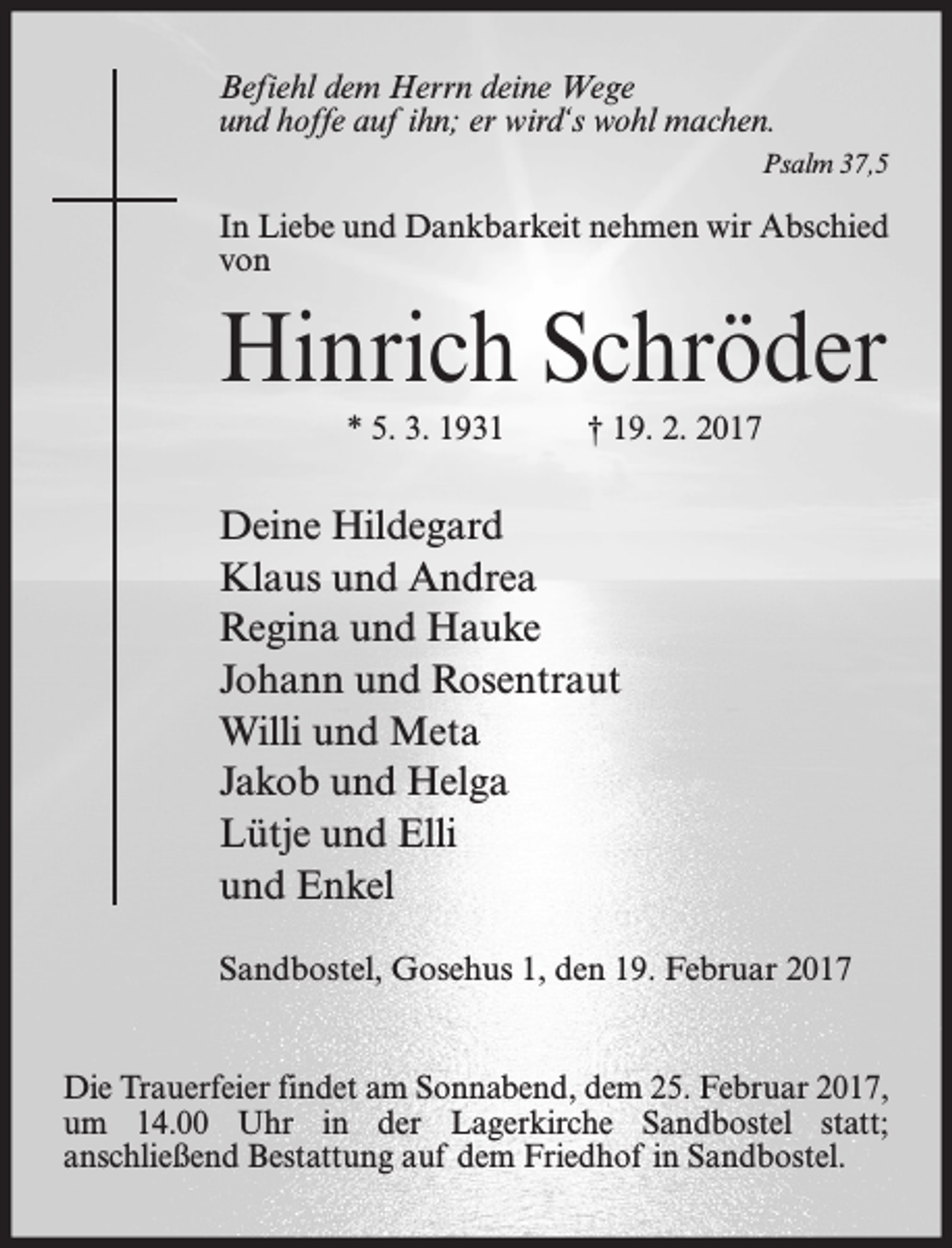 <p>Befiehl dem Herrn deine Wege<br />und hoffe auf ihn; er wird‘s wohl machen.<br />Psalm 37,5</p><p>In Liebe und Dankbarkeit nehmen wir Abschied<br />von</p><p>Hinrich Schröder<br />* 5. 3. 1931</p><p>† 19. 2. 2017</p><p>Deine Hildegard<br />Klaus und Andrea<br />Regina und Hauke<br />Johann und Rosentraut<br />Willi und Meta<br />Jakob und Helga<br />Lütje und Elli<br />und Enkel<br />Sandbostel, Gosehus 1, den 19. Februar 2017<br />Die Trauerfeier findet am Sonnabend, dem 25. Februar 2017,<br />um 14.00 Uhr in der Lagerkirche Sandbostel statt;<br />anschließend Bestattung auf dem Friedhof in Sandbostel.</p>