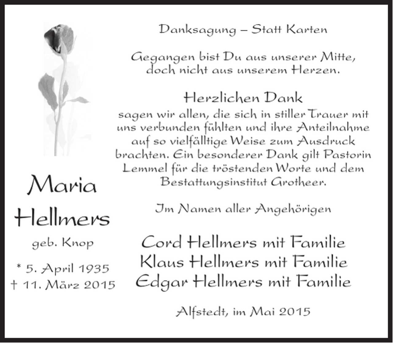 <p>Danksagung – Statt Karten<br />Gegangen bist Du aus unserer Mitte,<br />doch nicht aus unserem Herzen.</p><p>Herzlichen Dank</p><p>Maria<br />Hellmers</p><p>sagen wir allen, die sich in stiller Trauer mit<br />uns verbunden fühlten und ihre Anteilnahme<br />auf so vielfälltige Weise zum Ausdruck<br />brachten. Ein besonderer Dank gilt Pastorin<br />Lemmel für die tröstenden Worte und dem<br />Bestattungsinstitut Grotheer.</p><p>geb. Knop<br />* 5. April 1935<br />† 11. März 2015</p><p>Im Namen aller Angehörigen</p><p>Cord Hellmers mit Familie<br />Klaus Hellmers mit Familie<br />Edgar Hellmers mit Familie<br />Alfstedt, im Mai 2015</p>