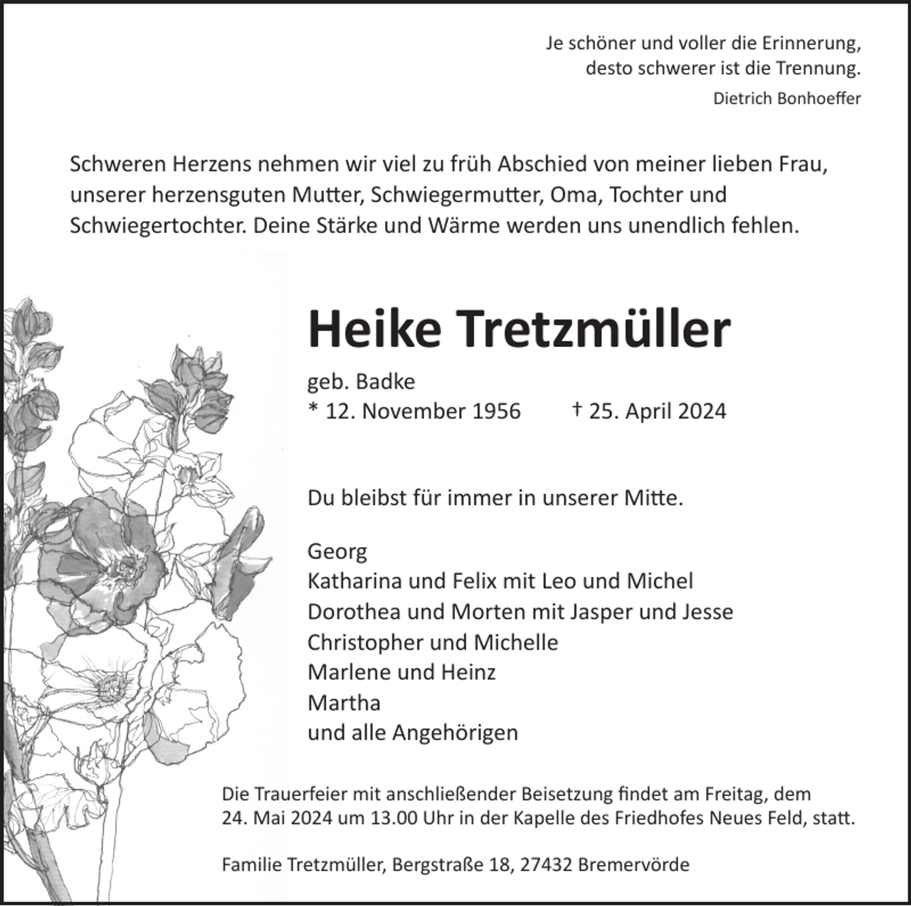 <p>Je schöner und voller die Erinnerung,<br />desto schwerer ist die Trennung.<br />Dietrich Bonhoeﬀer</p><p>Schweren Herzens nehmen wir viel zu früh Abschied von meiner lieben Frau,<br />unserer herzensguten Mu�er, Schwiegermu�er, Oma, Tochter und<br />Schwiegertochter. Deine Stärke und Wärme werden uns unendlich fehlen.</p><p>Heike Tretzmüller<br />geb. Badke<br />* 12. November 1956</p><p>† 25. April 2024</p><p>Du bleibst für immer in unserer Mi�e.<br />Georg<br />Katharina und Felix mit Leo und Michel<br />Dorothea und Morten mit Jasper und Jesse<br />Christopher und Michelle<br />Marlene und Heinz<br />Martha<br />und alle Angehörigen<br />Die Trauerfeier mit anschließender Beisetzung ﬁndet am Freitag, dem<br />24. Mai 2024 um 13.00 Uhr in der Kapelle des Friedhofes Neues Feld, sta�.<br />Familie Tretzmüller, Bergstraße 18, 27432 Bremervörde</p>