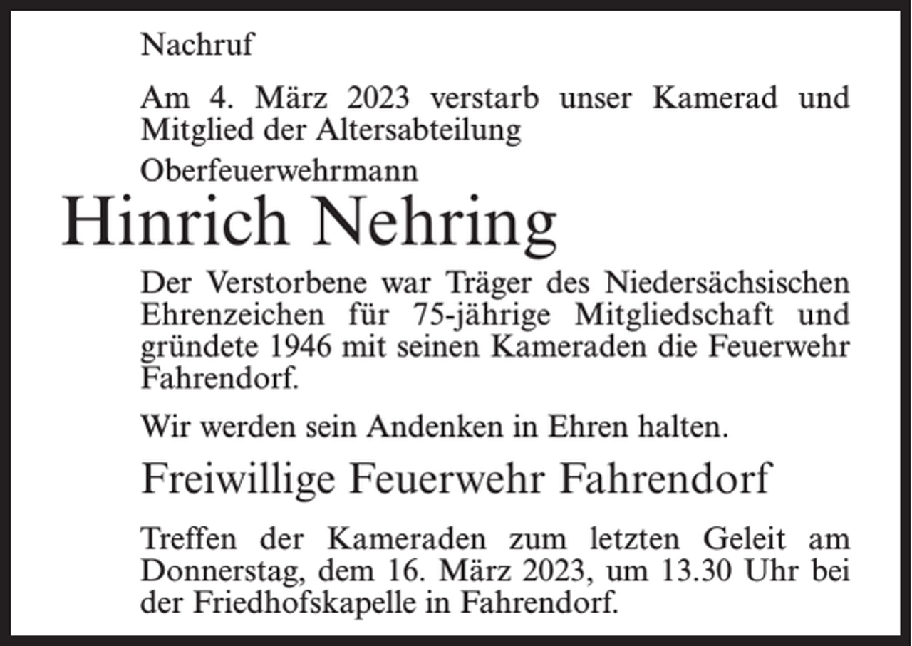 <p>Nachruf<br />Am 4. März 2023 verstarb unser Kamerad und<br />Mitglied der Altersabteilung<br />Oberfeuerwehrmann</p><p>Hinrich Nehring</p><p>Der Verstorbene war Träger des Niedersächsischen<br />Ehrenzeichen für 75-jährige Mitgliedschaft und<br />gründete 1946 mit seinen Kameraden die Feuerwehr<br />Fahrendorf.<br />Wir werden sein Andenken in Ehren halten.</p><p>Freiwillige Feuerwehr Fahrendorf<br />Treffen der Kameraden zum letzten Geleit am<br />Donnerstag, dem 16. März 2023, um 13.30 Uhr bei<br />der Friedhofskapelle in Fahrendorf.</p>