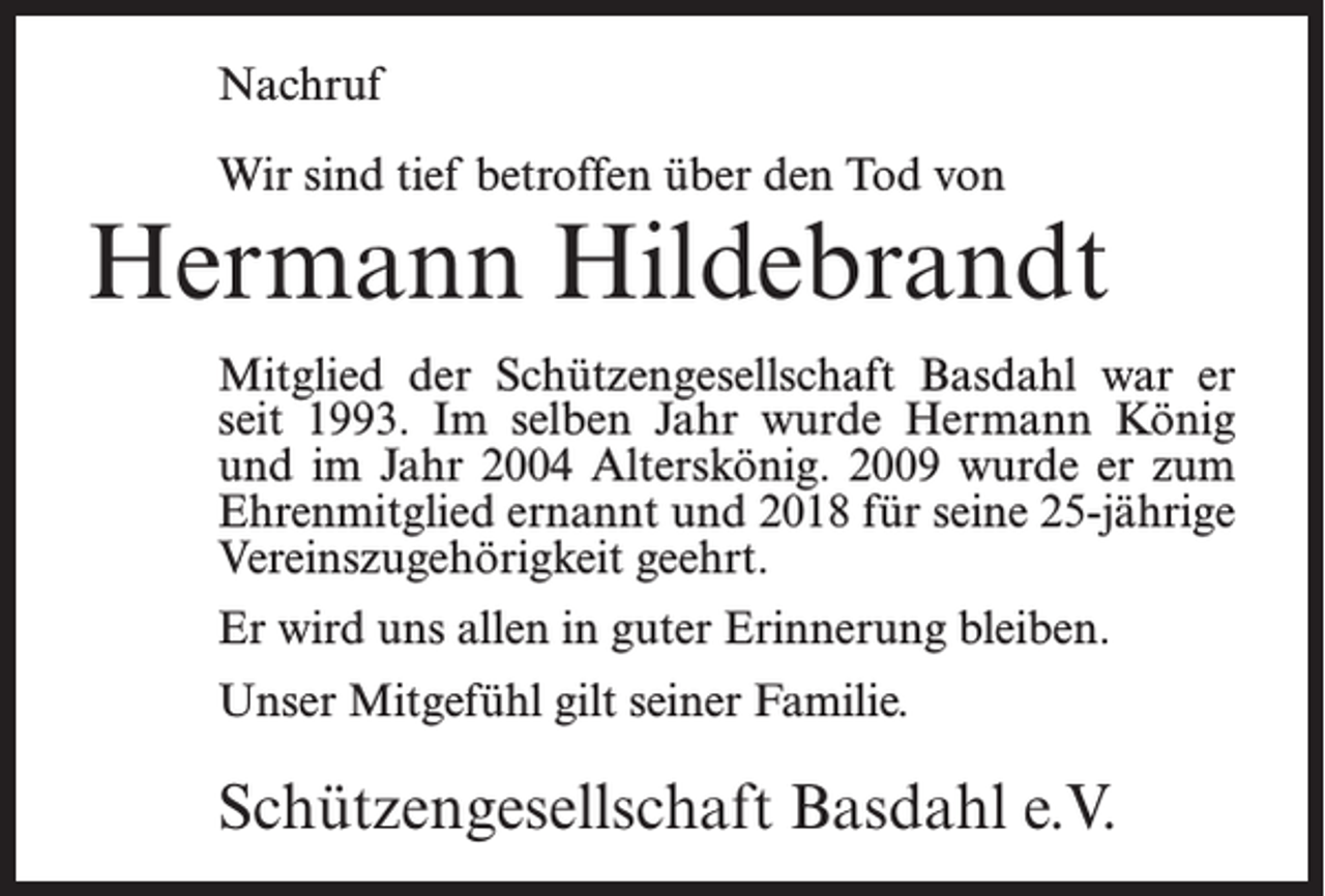 <p>Nachruf<br />Wir sind tief betroffen über den Tod von</p><p>Hermann Hildebrandt<br />Mitglied der Schützengesellschaft Basdahl war er<br />seit 1993. Im selben Jahr wurde Hermann König<br />und im Jahr 2004 Alterskönig. 2009 wurde er zum<br />Ehrenmitglied ernannt und 2018 für seine 25-jährige<br />Vereinszugehörigkeit geehrt.<br />Er wird uns allen in guter Erinnerung bleiben.<br />Unser Mitgefühl gilt seiner Familie.</p><p>Schützengesellschaft Basdahl e.V.</p>