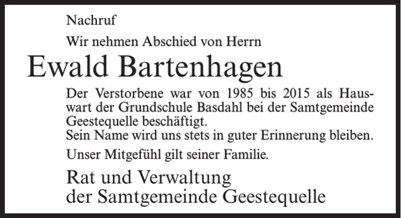 <p>Nachruf<br />Wir nehmen Abschied von Herrn</p><p>Ewald Bartenhagen<br />Der Verstorbene war von 1985 bis 2015 als Hauswart der Grundschule Basdahl bei der Samtgemeinde<br />Geestequelle beschäftigt.<br />Sein Name wird uns stets in guter Erinnerung bleiben.<br />Unser Mitgefühl gilt seiner Familie.</p><p>Rat und Verwaltung<br />der Samtgemeinde Geestequelle</p>