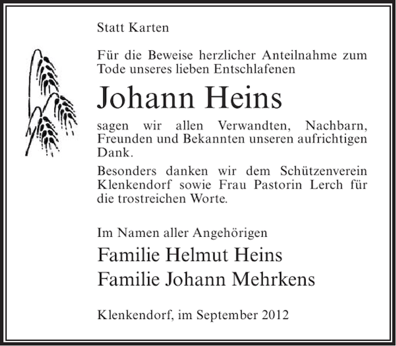 <p>Statt Karten<br />Für die Beweise herzlicher Anteilnahme zum<br />Tode unseres lieben Entschlafenen</p><p>Johann Heins<br />sagen wir allen Verwandten, Nachbarn,<br />Freunden und Bekannten unseren aufrichtigen<br />Dank.<br />Besonders danken wir dem Schützenverein<br />Klenkendorf sowie Frau Pastorin Lerch für<br />die trostreichen Worte.<br />Im Namen aller Angehörigen</p><p>Familie Helmut Heins<br />Familie Johann Mehrkens<br />Klenkendorf, im September 2012</p>