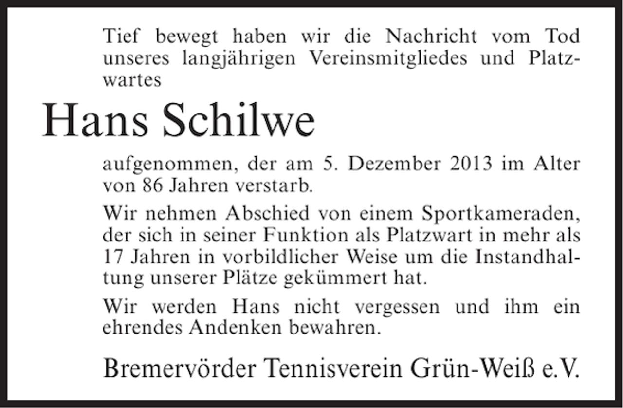 <p>Tief bewegt haben wir die Nachricht vom Tod<br />unseres langjährigen Vereinsmitgliedes und Platzwartes</p><p>Hans Schilwe<br />aufgenommen, der am 5. Dezember 2013 im Alter<br />von 86 Jahren verstarb.<br />Wir nehmen Abschied von einem Sportkameraden,<br />der sich in seiner Funktion als Platzwart in mehr als<br />17 Jahren in vorbildlicher Weise um die Instandhaltung unserer Plätze gekümmert hat.<br />Wir werden Hans nicht vergessen und ihm ein<br />ehrendes Andenken bewahren.</p><p>Bremervörder Tennisverein Grün-Weiß e.V.</p>