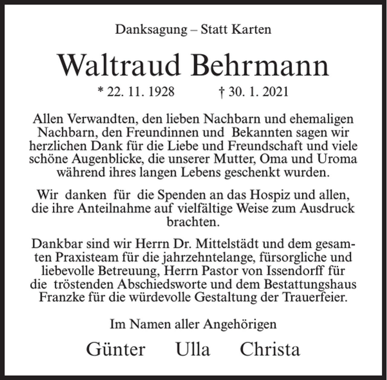 <p>Danksagung – Statt Karten</p><p>Waltraud Behrmann<br />* 22. 11. 1928</p><p>† 30. 1. 2021</p><p>Allen Verwandten, den lieben Nachbarn und ehemaligen<br />Nachbarn, den Freundinnen und Bekannten sagen wir<br />herzlichen Dank für die Liebe und Freundschaft und viele<br />schöne Augenblicke, die unserer Mutter, Oma und Uroma<br />während ihres langen Lebens geschenkt wurden.<br />Wir danken für die Spenden an das Hospiz und allen,<br />die ihre Anteilnahme auf vielfältige Weise zum Ausdruck<br />brachten.<br />Dankbar sind wir Herrn Dr. Mittelstädt und dem gesamten Praxisteam für die jahrzehntelange, fürsorgliche und<br />liebevolle Betreuung, Herrn Pastor von Issendorff für<br />die tröstenden Abschiedsworte und dem Bestattungshaus<br />Franzke für die würdevolle Gestaltung der Trauerfeier.<br />Im Namen aller Angehörigen</p><p>Günter Ulla Christa</p>
