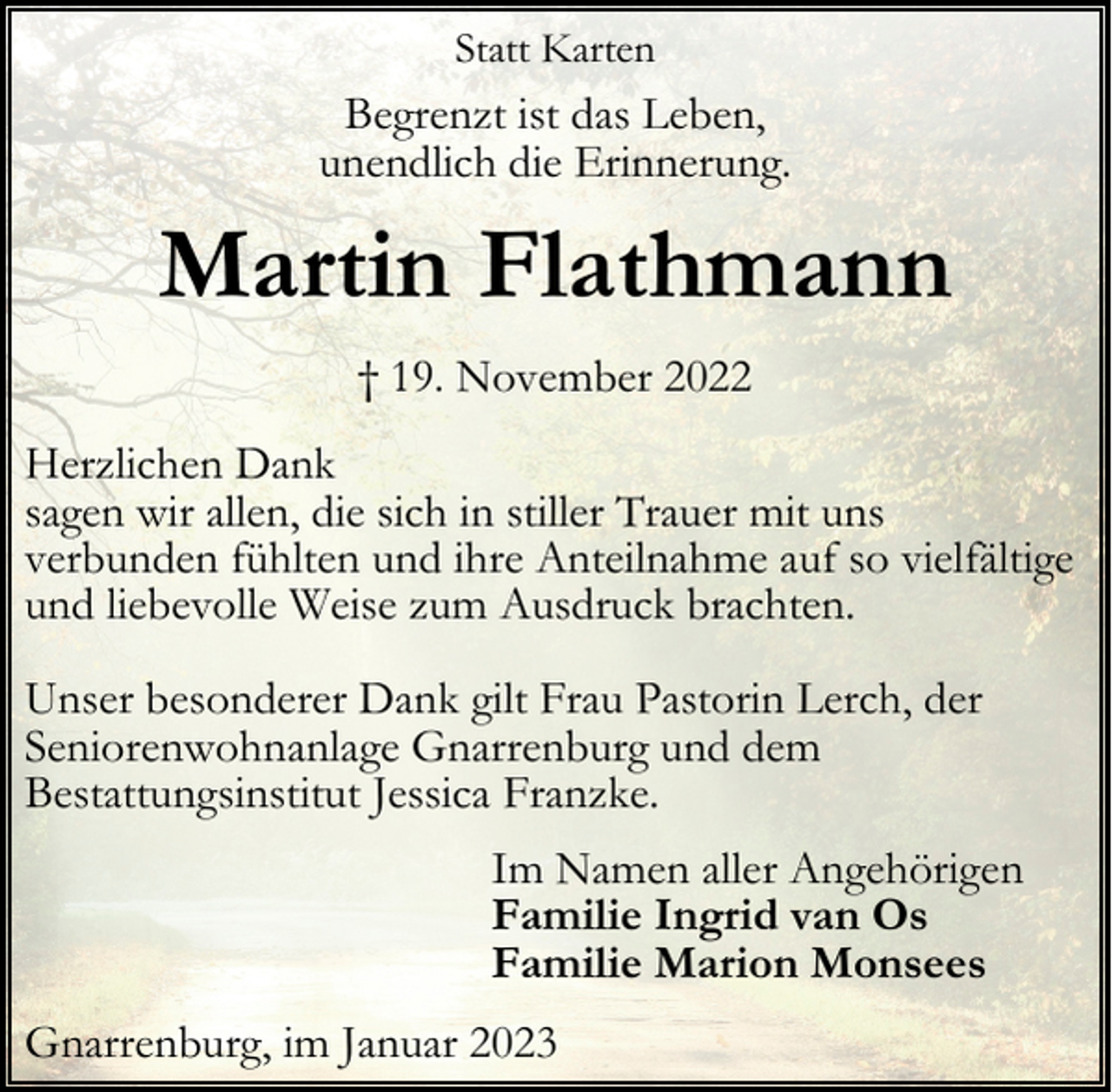 <p>Statt Karten</p><p>Begrenzt ist das Leben,<br />unendlich die Erinnerung.</p><p>Martin Flathmann<br />† 19. November 2022<br />Herzlichen Dank<br />sagen wir allen, die sich in stiller Trauer mit uns<br />verbunden fühlten und ihre Anteilnahme auf so vielfältige<br />und liebevolle Weise zum Ausdruck brachten.<br />Unser besonderer Dank gilt Frau Pastorin Lerch, der<br />Seniorenwohnanlage Gnarrenburg und dem<br />Bestattungsinstitut Jessica Franzke.<br />Im Namen aller Angehörigen<br />Familie Ingrid van Os<br />Familie Marion Monsees<br />Gnarrenburg, im Januar 2023</p>