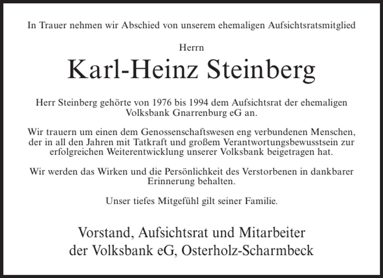 <p>In Trauer nehmen wir Abschied von unserem ehemaligen Aufsichtsratsmitglied<br />Herrn</p><p>Karl-Heinz Steinberg<br />Herr Steinberg gehörte von 1976 bis 1994 dem Aufsichtsrat der ehemaligen<br />Volksbank Gnarrenburg eG an.<br />Wir trauern um einen dem Genossenschaftswesen eng verbundenen Menschen,<br />der in all den Jahren mit Tatkraft und großem Verantwortungsbewusstsein zur<br />erfolgreichen Weiterentwicklung unserer Volksbank beigetragen hat.<br />Wir werden das Wirken und die Persönlichkeit des Verstorbenen in dankbarer<br />Erinnerung behalten.<br />Unser tiefes Mitgefühl gilt seiner Familie.</p><p>Vorstand, Aufsichtsrat und Mitarbeiter<br />der Volksbank eG, Osterholz-Scharmbeck</p>
