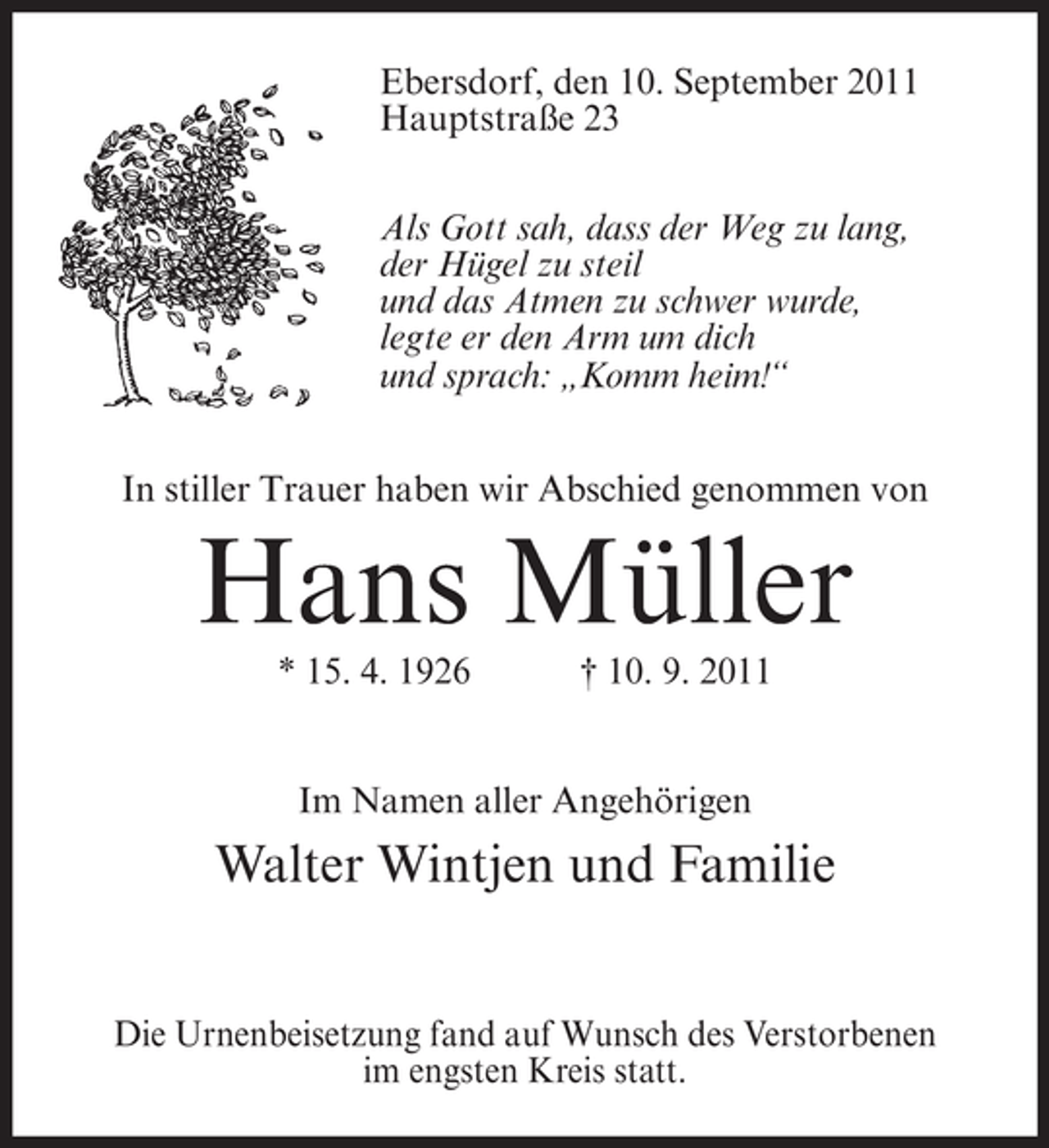 <p>Ebersdorf, den 10. September 2011<br />Hauptstraße 23<br />Als Gott sah, dass der Weg zu lang,<br />der Hügel zu steil<br />und das Atmen zu schwer wurde,<br />legte er den Arm um dich<br />und sprach: „Komm heim!“<br />In stiller Trauer haben wir Abschied genommen von</p><p>Hans Müller<br />* 15. 4. 1926</p><p>† 10. 9. 2011</p><p>Im Namen aller Angehörigen</p><p>Walter Wintjen und Familie<br />Die Urnenbeisetzung fand auf Wunsch des Verstorbenen<br />im engsten Kreis statt.</p>