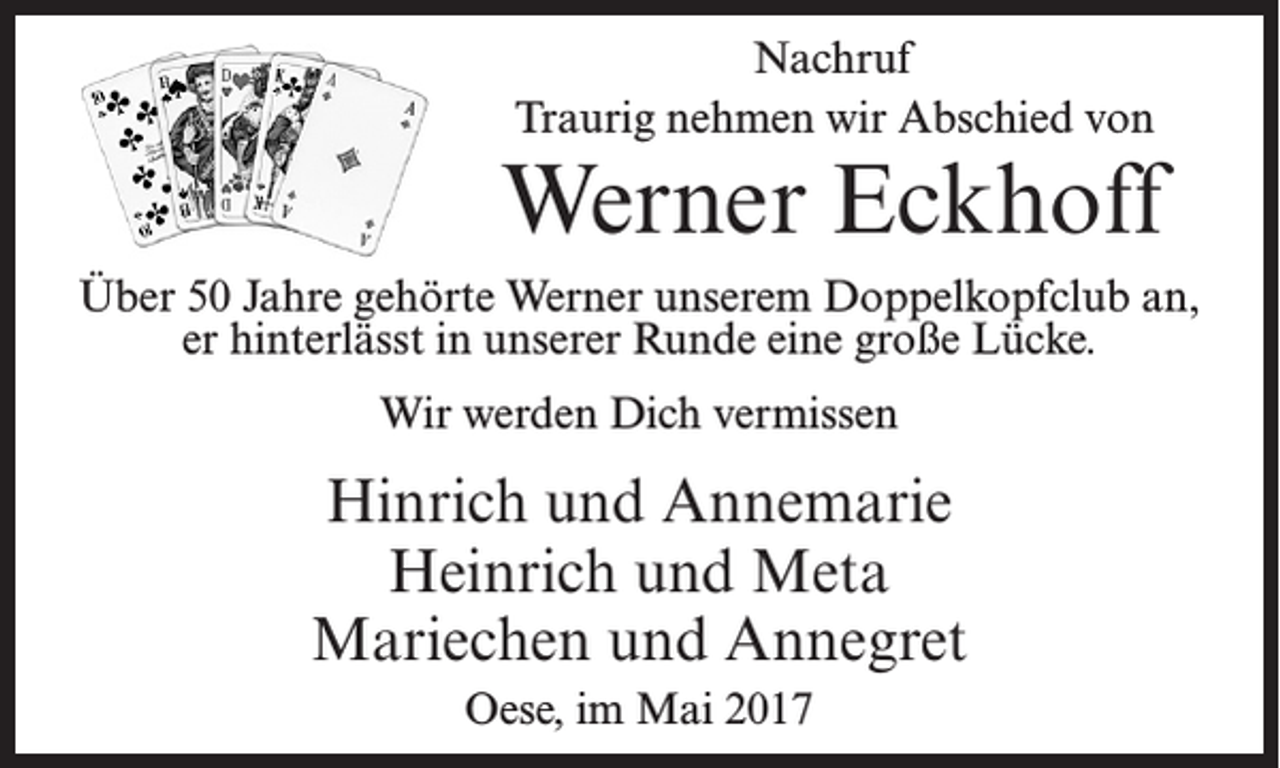 <p>Nachruf<br />Traurig nehmen wir Abschied von</p><p>Werner Eckhoff<br />Über 50 Jahre gehörte Werner unserem Doppelkopfclub an,<br />er hinterlässt in unserer Runde eine große Lücke.<br />Wir werden Dich vermissen</p><p>Hinrich und Annemarie<br />Heinrich und Meta<br />Mariechen und Annegret<br />Oese, im Mai 2017</p>