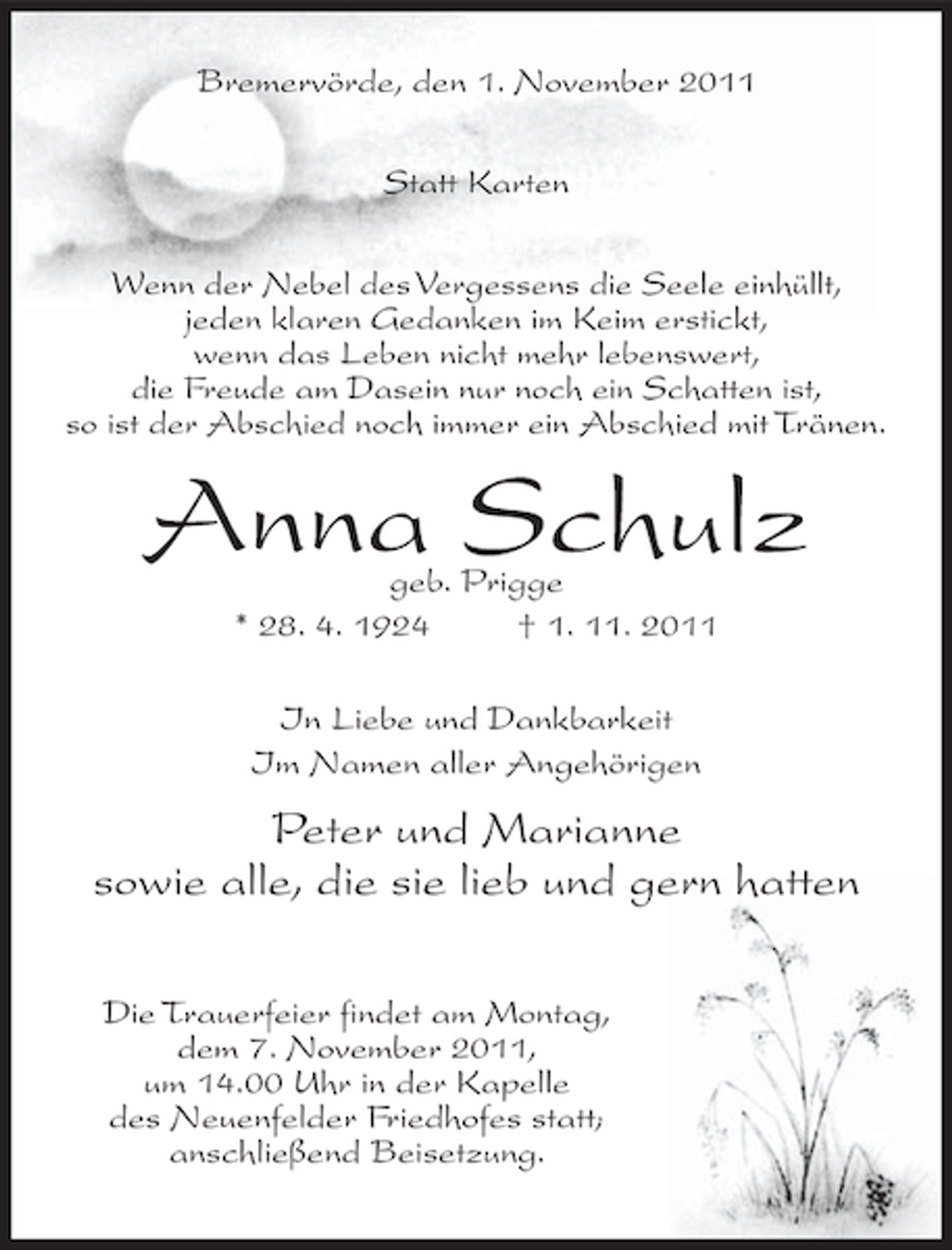 <p>Bremervörde, den 1. November 2011<br />Statt Karten<br />Wenn der Nebel des Vergessens die Seele einhüllt,<br />jeden klaren Gedanken im Keim erstickt,<br />wenn das Leben nicht mehr lebenswert,<br />die Freude am Dasein nur noch ein Schatten ist,<br />so ist der Abschied noch immer ein Abschied mit Tränen.</p><p>Anna Schulz<br />geb. Prigge<br />* 28. 4. 1924<br />† 1. 11. 2011<br />In Liebe und Dankbarkeit<br />Im Namen aller Angehörigen</p><p>Peter und Marianne<br />sowie alle, die sie lieb und gern hatten<br />Die Trauerfeier findet am Montag,<br />dem 7. November 2011,<br />um 14.00 Uhr in der Kapelle<br />des Neuenfelder Friedhofes statt;<br />anschließend Beisetzung.</p>