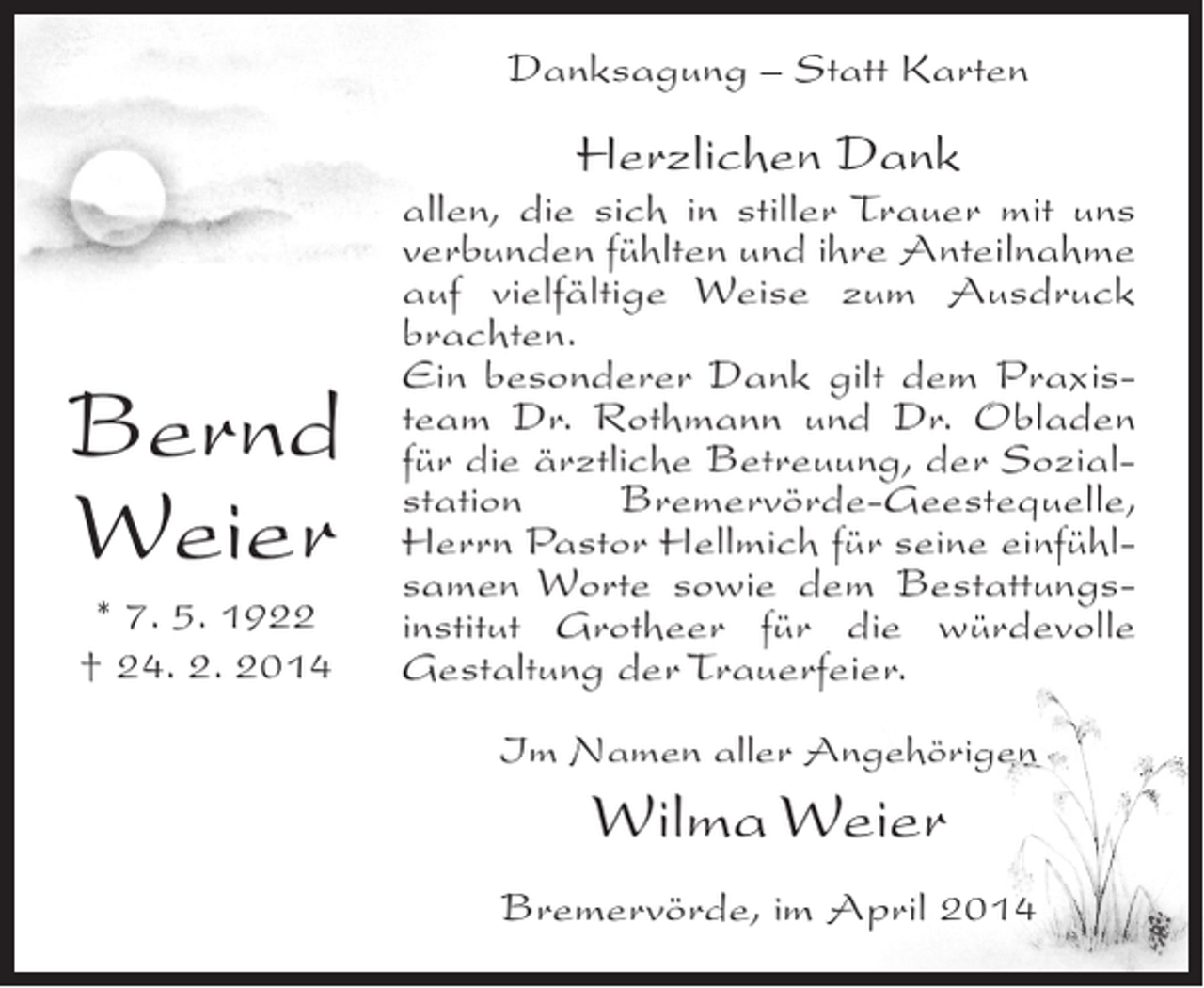 <p>Danksagung – Statt Karten</p><p>Herzlichen Dank</p><p>Bernd<br />Weier<br />* 7. 5. 1922<br />† 24. 2. 2014</p><p>allen, die sich in stiller Trauer mit uns<br />verbunden fühlten und ihre ­ nteilnahme<br />A<br />auf vielfältige Weise zum Ausdruck<br />brachten.<br />Ein besonderer Dank gilt dem Praxis­<br />team Dr. Rothmann und Dr. ­ bladen<br />O<br />für die ärztliche Betreuung, der Sozial­<br />station<br />Bremervörde-Geestequelle,<br />Herrn Pastor Hellmich für seine einfühl­<br />samen Worte sowie dem Bestattungs­<br />institut Grotheer für die würdevolle<br />Gestaltung der Trauerfeier.<br />Im Namen aller Angehörigen</p><p>Wilma Weier<br />Bremervörde, im April 2014</p>