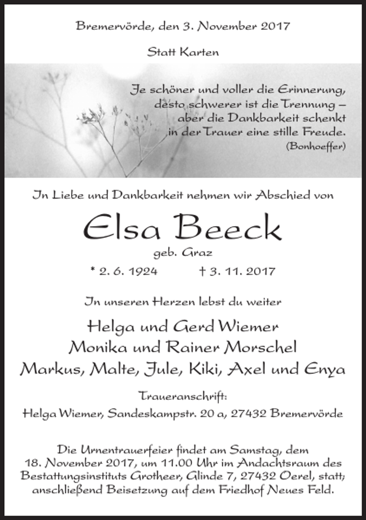 <p>Bremervörde, den 3. November 2017<br />Statt Karten<br />Je schöner und voller die Erinnerung,<br />desto schwerer ist die Trennung –<br />aber die Dankbarkeit schenkt<br />in der Trauer eine stille Freude.<br />(Bonhoeffer)</p><p>In Liebe und Dankbarkeit nehmen wir Abschied von</p><p>Elsa Beeck<br />geb. Graz<br />* 2. 6. 1924<br />† 3. 11. 2017</p><p>In unseren Herzen lebst du weiter</p><p>Helga und Gerd Wiemer<br />Monika und Rainer Morschel<br />Markus, Malte, Jule, Kiki, Axel und Enya<br />Traueranschrift:<br />Helga Wiemer, Sandeskampstr. 20 a, 27432 Bremervörde<br />Die Urnentrauerfeier findet am Samstag, dem<br />18. November 2017, um 11.00 Uhr im Andachtsraum des<br />Bestattungsinstituts Grotheer, Glinde 7, 27432 Oerel, statt;<br />anschließend Beisetzung auf dem Friedhof Neues Feld.</p>