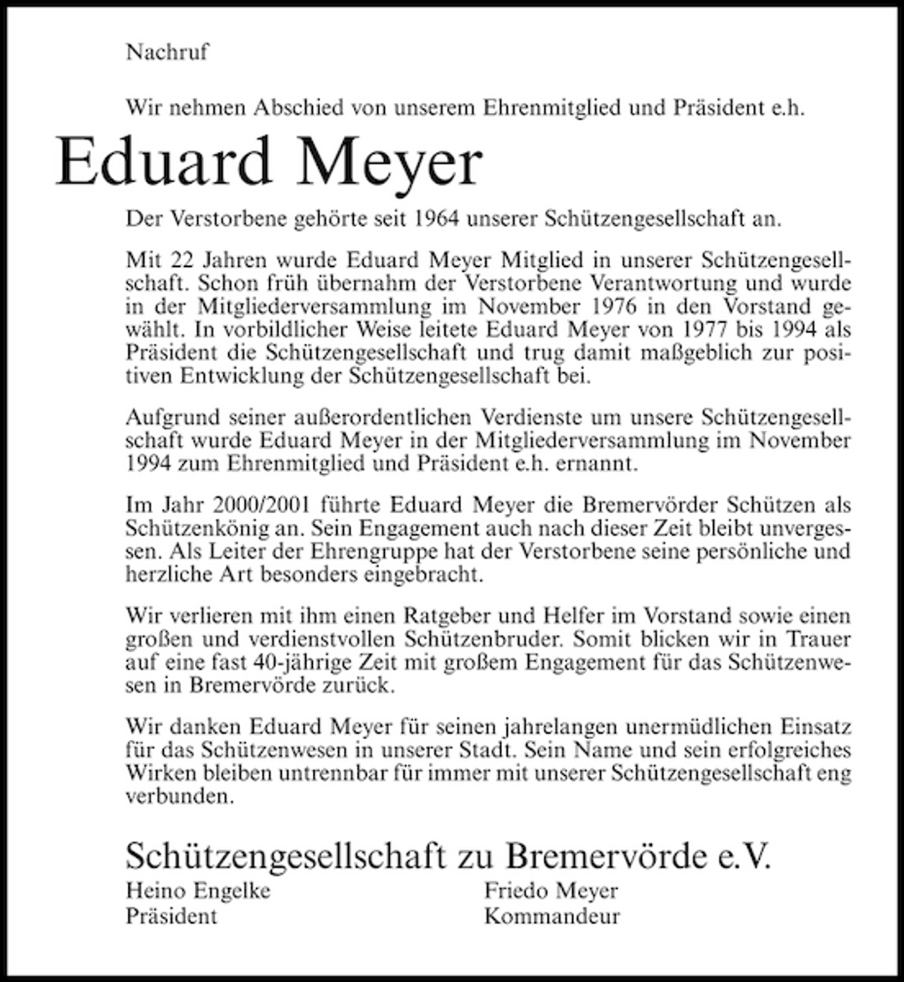 <p>Nachruf Wir nehmen Abschied von unserem Ehrenmitglied und Präsident e.h.</p><p>Eduard Meyer<br />Der Verstorbene gehörte seit 1964 unserer Schützengesellschaft an. Mit 22 Jahren wurde Eduard Meyer Mitglied in unserer Schützengesellschaft. Schon früh übernahm der Verstorbene Verantwortung und wurde in der Mitgliederversammlung im November 1976 in den Vorstand gewählt. In vorbildlicher Weise leitete Eduard Meyer von 1977 bis 1994 als Präsident die Schützengesellschaft und trug damit maßgeblich zur positiven Entwicklung der Schützengesellschaft bei. Aufgrund seiner außerordentlichen Verdienste um unsere Schützengesellschaft wurde Eduard Meyer in der Mitgliederversammlung im November 1994 zum Ehrenmitglied und Präsident e.h. ernannt. Im Jahr 2000/2001 führte Eduard Meyer die Bremervörder Schützen als Schützenkönig an. Sein Engagement auch nach dieser Zeit bleibt unvergessen. Als Leiter der Ehrengruppe hat der Verstorbene seine persönliche und herzliche Art besonders eingebracht. Wir verlieren mit ihm einen Ratgeber und Helfer im Vorstand sowie einen großen und verdienstvollen Schützenbruder. Somit blicken wir in Trauer auf eine fast 40-jährige Zeit mit großem Engagement für das Schützenwesen in Bremervörde zurück. Wir danken Eduard Meyer für seinen jahrelangen unermüdlichen Einsatz für das Schützenwesen in unserer Stadt. Sein Name und sein erfolgreiches Wirken bleiben untrennbar für immer mit unserer Schützengesellschaft eng verbunden.</p><p>Schützengesellschaft zu Bremervörde e.V.<br />Heino Engelke Präsident Friedo Meyer Kommandeur</p>