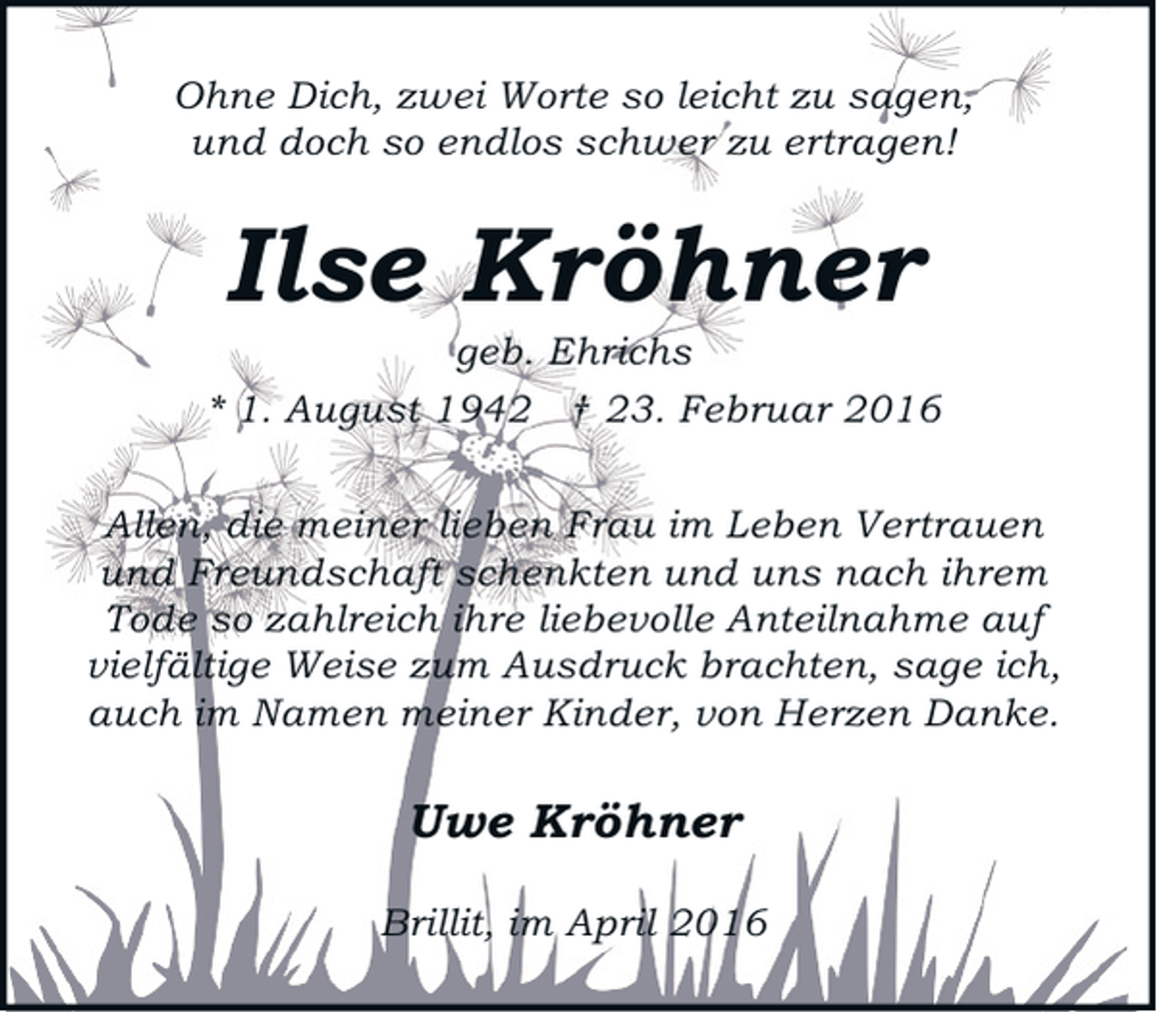<p>Ohne Dich, zwei Worte so leicht zu sagen,<br />und doch so endlos schwer zu ertragen!</p><p>Ilse Kröhner</p><p>geb. Ehrichs<br />* 1. August 1942 † 23. Februar 2016<br />Allen, die meiner lieben Frau im Leben Vertrauen<br />und Freundschaft schenkten und uns nach ihrem<br />Tode so zahlreich ihre liebevolle Anteilnahme auf<br />vielfältige Weise zum Ausdruck brachten, sage ich,<br />auch im Namen meiner Kinder, von Herzen Danke.</p><p>Uwe Kröhner<br />Brillit, im April 2016</p>