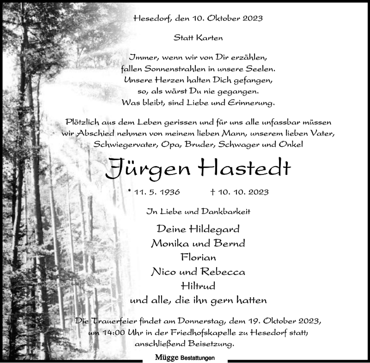 <p>Hesedorf, den 10. Oktober 2023<br />Statt Karten<br />Immer, wenn wir von Dir erzählen,<br />fallen Sonnenstrahlen in unsere Seelen.<br />Unsere Herzen halten Dich gefangen,<br />so, als wärst Du nie gegangen.<br />Was bleibt, sind Liebe und Erinnerung.<br />Plötzlich aus dem Leben gerissen und für uns alle unfassbar müssen<br />wir Abschied nehmen von meinem lieben Mann, unserem lieben Vater,<br />Schwiegervater, Opa, Bruder, Schwager und Onkel</p><p>Jürgen Hastedt<br />* 11. 5. 1936</p><p>† 10. 10. 2023</p><p>In Liebe und Dankbarkeit</p><p>Deine Hildegard<br />Monika und Bernd<br />Florian<br />Nico und Rebecca<br />Hiltrud<br />und alle, die ihn gern hatten<br />Die Trauerfeier findet am Donnerstag, dem 19. Oktober 2023,<br />um 14:00 Uhr in der Friedhofskapelle zu Hesedorf statt;<br />anschließend Beisetzung.<br />Mügge Bestattungen</p>