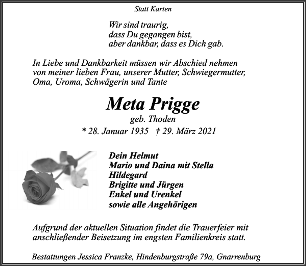 <p>Statt Karten</p><p>Wir sind traurig,<br />dass Du gegangen bist,<br />aber dankbar, dass es Dich gab.<br />In Liebe und Dankbarkeit müssen wir Abschied nehmen<br />von meiner lieben Frau, unserer Mutter, Schwiegermutter,<br />Oma, Uroma, Schwägerin und Tante</p><p>Meta Prigge</p><p>geb. Thoden<br />* 28. Januar 1935 † 29. März 2021<br />Dein Helmut<br />Mario und Daina mit Stella<br />Hildegard<br />Brigitte und Jürgen<br />Enkel und Urenkel<br />sowie alle Angehörigen<br />Aufgrund der aktuellen Situation findet die Trauerfeier mit<br />anschließender Beisetzung im engsten Familienkreis statt.<br />Bestattungen Jessica Franzke, Hindenburgstraße 79a, Gnarrenburg</p>