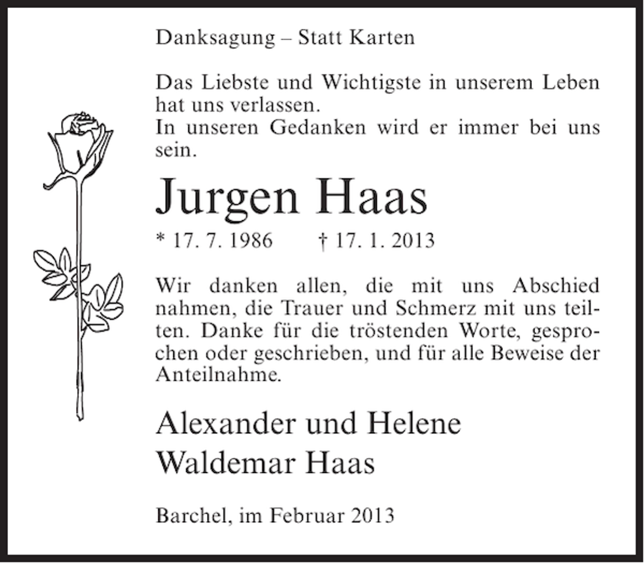 <p>Danksagung – Statt Karten<br />Das Liebste und Wichtigste in unserem Leben<br />hat uns verlassen.<br />In unseren Gedanken wird er immer bei uns<br />sein.</p><p>Jurgen Haas<br />* 17. 7. 1986</p><p>† 17. 1. 2013</p><p>Wir danken allen, die mit uns Abschied<br />nahmen, die Trauer und Schmerz mit uns teilten. Danke für die tröstenden Worte, gesprochen oder geschrieben, und für alle Beweise der<br />Anteilnahme.</p><p>Alexander und Helene<br />Waldemar Haas<br />Barchel, im Februar 2013</p>
