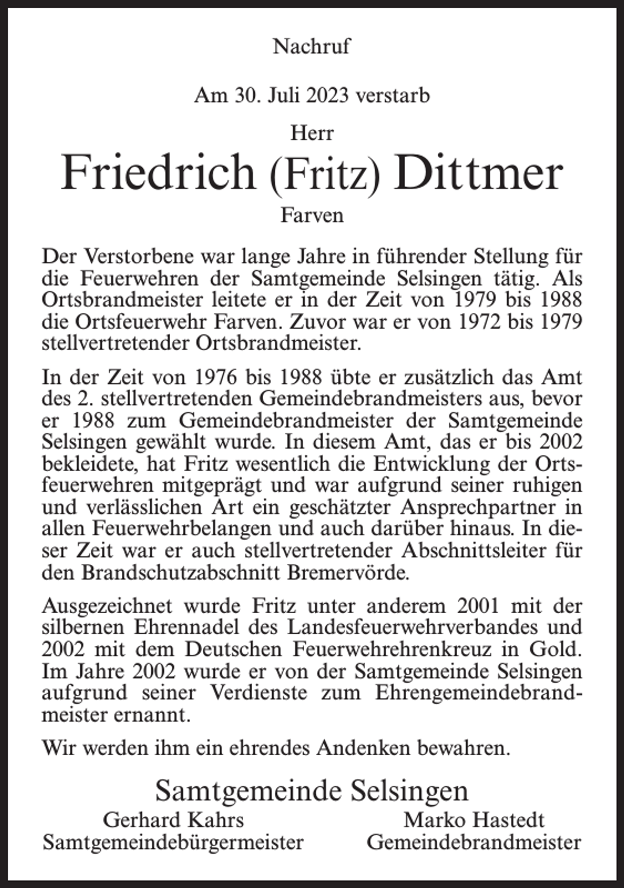 <p>Nachruf<br />Am 30. Juli 2023 verstarb<br />Herr</p><p>Friedrich (Fritz) Dittmer<br />Farven<br />Der Verstorbene war lange Jahre in führender Stellung für<br />die Feuerwehren der Samtgemeinde Selsingen tätig. Als<br />Ortsbrandmeister leitete er in der Zeit von 1979 bis 1988<br />die Ortsfeuerwehr Farven. Zuvor war er von 1972 bis 1979<br />stellvertretender Ortsbrandmeister.<br />In der Zeit von 1976 bis 1988 übte er zusätzlich das Amt<br />des 2. stellvertretenden Gemeindebrandmeisters aus, bevor<br />er 1988 zum Gemeindebrandmeister der Samtgemeinde<br />Selsingen gewählt wurde. In diesem Amt, das er bis 2002<br />bekleidete, hat Fritz wesentlich die Entwicklung der Ortsfeuerwehren mitgeprägt und war aufgrund seiner ruhigen<br />und verlässlichen Art ein geschätzter Ansprechpartner in<br />allen Feuerwehrbelangen und auch darüber hinaus. In dieser Zeit war er auch stellvertretender Abschnittsleiter für<br />den Brandschutzabschnitt Bremervörde.<br />Ausgezeichnet wurde Fritz unter anderem 2001 mit der<br />silbernen Ehrennadel des Landesfeuerwehrverbandes und<br />2002 mit dem Deutschen Feuerwehrehrenkreuz in Gold.<br />Im Jahre 2002 wurde er von der Samtgemeinde Selsingen<br />aufgrund seiner Verdienste zum Ehrengemeindebrandmeister ernannt.<br />Wir werden ihm ein ehrendes Andenken bewahren.</p><p>Samtgemeinde Selsingen</p><p>Gerhard Kahrs<br />Samtgemeindebürgermeister</p><p>Marko Hastedt<br />Gemeindebrandmeister</p>