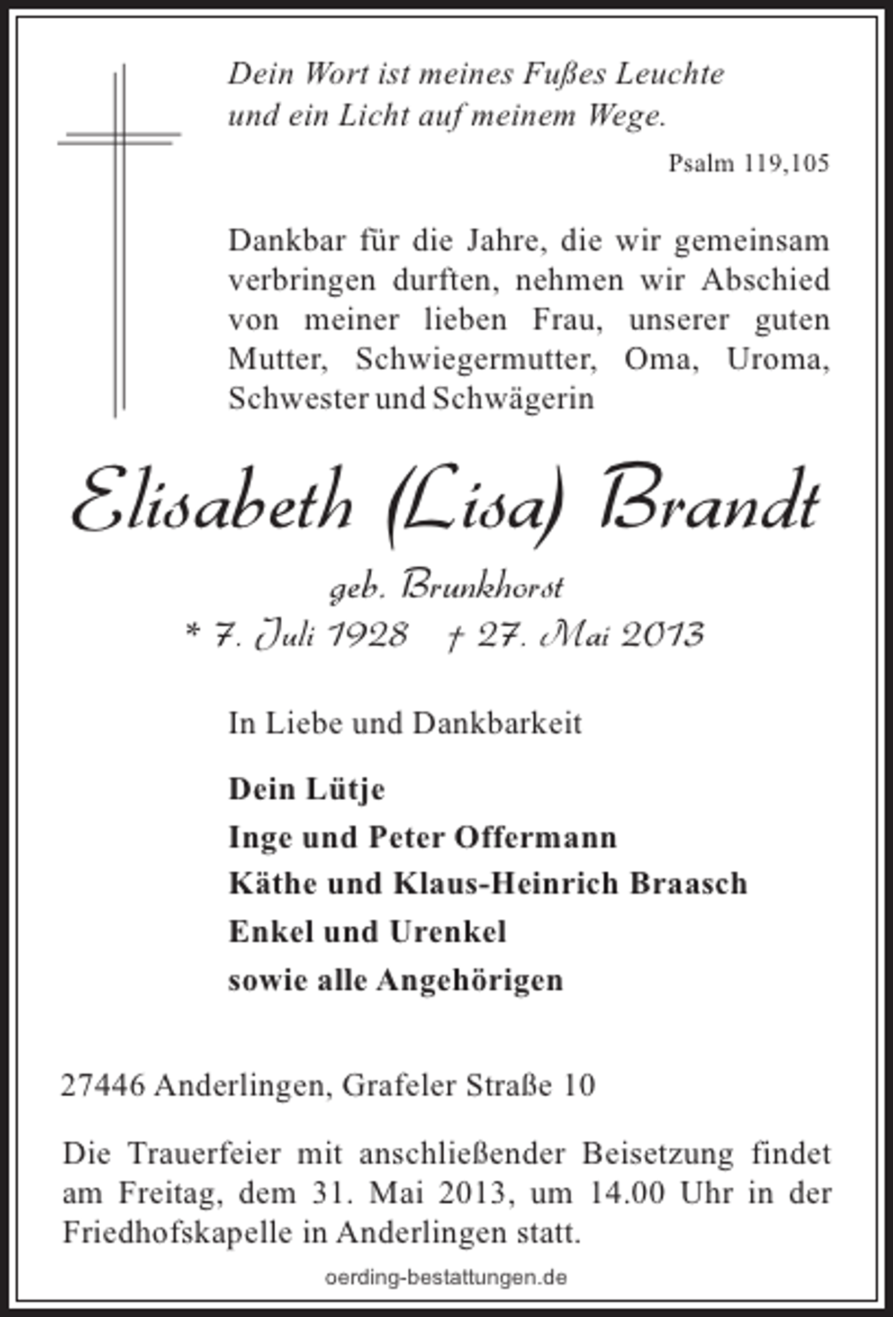 <p>Dein Wort ist meines Fußes Leuchte<br />und ein Licht auf meinem Wege.<br />Psalm 119,105</p><p>Dankbar für die Jahre, die wir gemeinsam<br />verbringen durften, nehmen wir Abschied<br />von meiner lieben Frau, unserer guten<br />Mutter, Schwiegermutter, Oma, Uroma,<br />Schwester und Schwägerin</p><p>Elisabeth (Lisa) Brandt<br />geb. Brunkhorst<br />* 7. Juli 1928 † 27. Mai 2013<br />In Liebe und Dankbarkeit<br />Dein Lütje<br />Inge und Peter Offermann<br />Käthe und Klaus-Heinrich Braasch<br />Enkel und Urenkel<br />sowie alle Angehörigen<br />27446 Anderlingen, Grafeler Straße 10<br />Die Trauerfeier mit anschließender Beisetzung findet<br />am Freitag, dem 31. Mai 2013, um 14.00 Uhr in der<br />Friedhofskapelle in Anderlingen statt.<br />oerding-bestattungen.de</p>