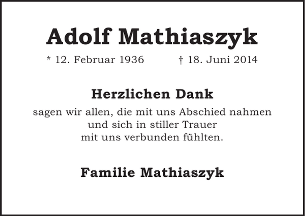 <p>Adolf Mathiaszyk</p><p>* 12. Februar 1936</p><p>† 18. Juni 2014</p><p>Herzlichen Dank<br />sagen wir allen, die mit uns Abschied nahmen<br />und sich in stiller Trauer<br />mit uns verbunden fühlten.</p><p>Familie Mathiaszyk</p>