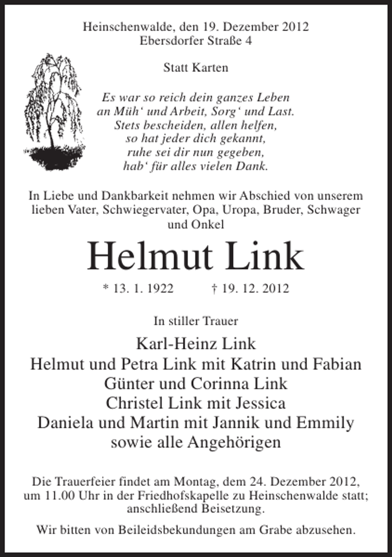 <p>Heinschenwalde, den 19. Dezember 2012<br />Ebersdorfer Straße 4<br />Statt Karten<br />Es war so reich dein ganzes Leben<br />an Müh‘ und Arbeit, Sorg‘ und Last.<br />Stets bescheiden, allen helfen,<br />so hat jeder dich gekannt,<br />ruhe sei dir nun gegeben,<br />hab‘ für alles vielen Dank.<br />In Liebe und Dankbarkeit nehmen wir Abschied von unserem<br />lieben Vater, Schwiegervater, Opa, Uropa, Bruder, Schwager<br />und Onkel</p><p>Helmut Link<br />* 13. 1. 1922</p><p>† 19. 12. 2012</p><p>In stiller Trauer</p><p>Karl-Heinz Link<br />Helmut und Petra Link mit Katrin und Fabian<br />Günter und Corinna Link<br />Christel Link mit Jessica<br />Daniela und Martin mit Jannik und Emmily<br />sowie alle Angehörigen<br />Die Trauerfeier findet am Montag, dem 24. Dezember 2012,<br />um 11.00 Uhr in der Friedhofskapelle zu Heinschenwalde statt;<br />anschließend Beisetzung.<br />Wir bitten von Beileidsbekundungen am Grabe abzusehen.</p>