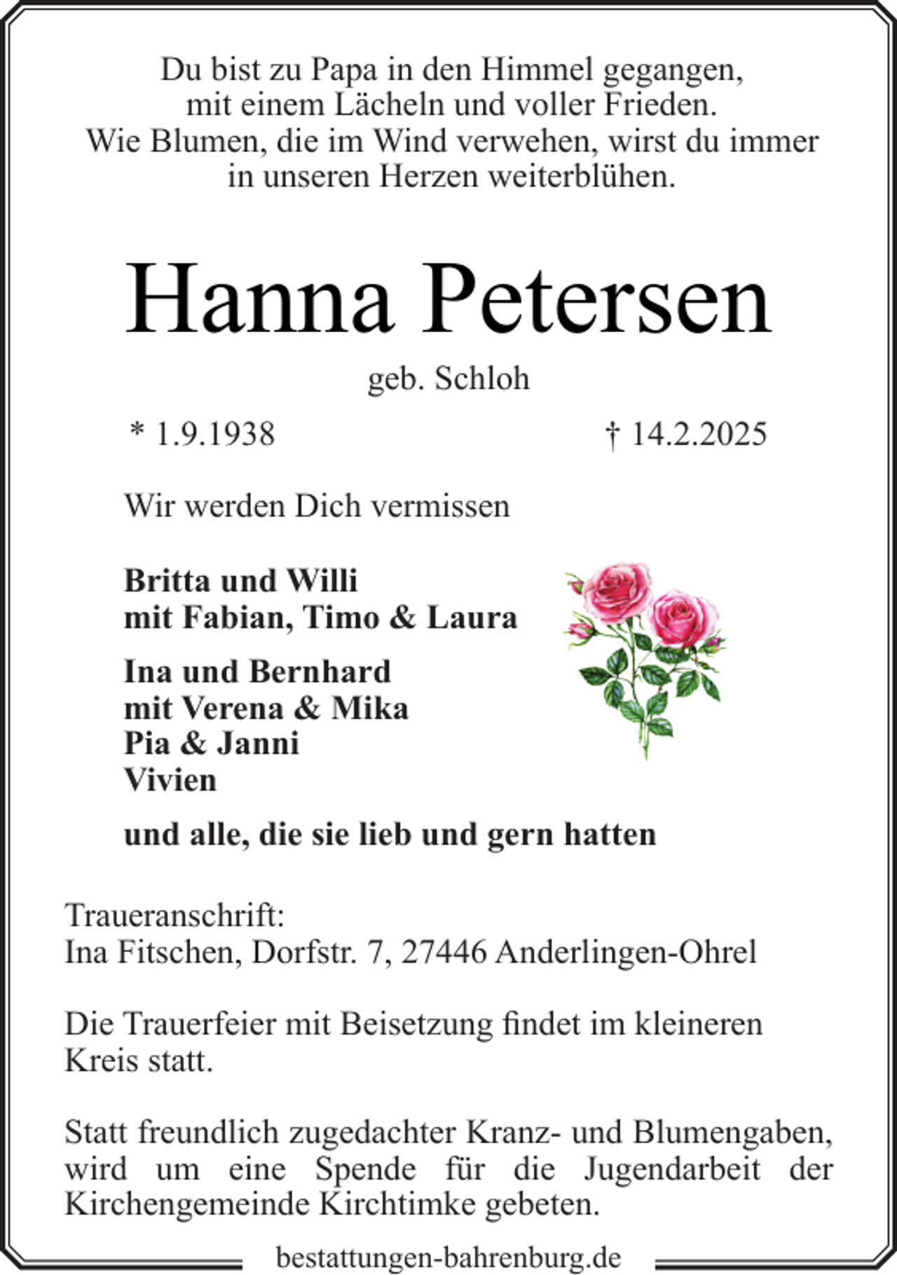 <p>Du bist zu Papa in den Himmel gegangen,<br />mit einem Lächeln und voller Frieden.<br />Wie Blumen, die im Wind verwehen, wirst du immer<br />in unseren Herzen weiterblühen.</p><p>Hanna Petersen<br />geb. Schloh</p><p>* 1.9.1938</p><p>† 14.2.2025</p><p>Wir werden Dich vermissen<br />Britta und Willi<br />mit Fabian, Timo &amp; Laura<br />Ina und Bernhard<br />mit Verena &amp; Mika<br />Pia &amp; Janni<br />Vivien<br />und alle, die sie lieb und gern hatten<br />Traueranschrift:<br />Ina Fitschen, Dorfstr. 7, 27446 Anderlingen-Ohrel<br />Die Trauerfeier mit Beisetzung findet im kleineren<br />Kreis statt.<br />Statt freundlich zugedachter Kranz- und Blumengaben,<br />wird um eine Spende für die Jugendarbeit der<br />Kirchengemeinde Kirchtimke gebeten.<br />bestattungen-bahrenburg.de</p>