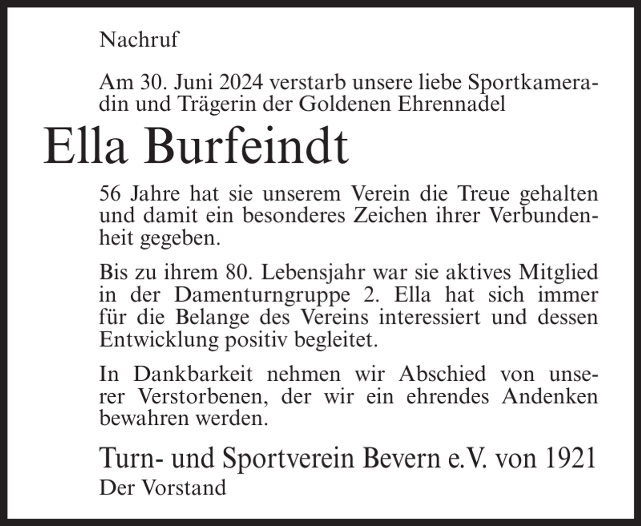 <p>Nachruf<br />Am 30. Juni 2024 verstarb unsere liebe Sportkameradin und Trägerin der Goldenen Ehrennadel</p><p>Ella Burfeindt<br />56 Jahre hat sie unserem Verein die Treue gehalten<br />und damit ein besonderes Zeichen ihrer Verbundenheit gegeben.<br />Bis zu ihrem 80. Lebensjahr war sie aktives Mitglied<br />in der Damenturngruppe 2. Ella hat sich immer<br />für die Belange des Vereins interessiert und dessen<br />Entwicklung positiv begleitet.<br />In Dankbarkeit nehmen wir Abschied von unserer Verstorbenen, der wir ein ehrendes Andenken<br />bewahren werden.</p><p>Turn- und Sportverein Bevern e.V. von 1921<br />Der Vorstand</p>