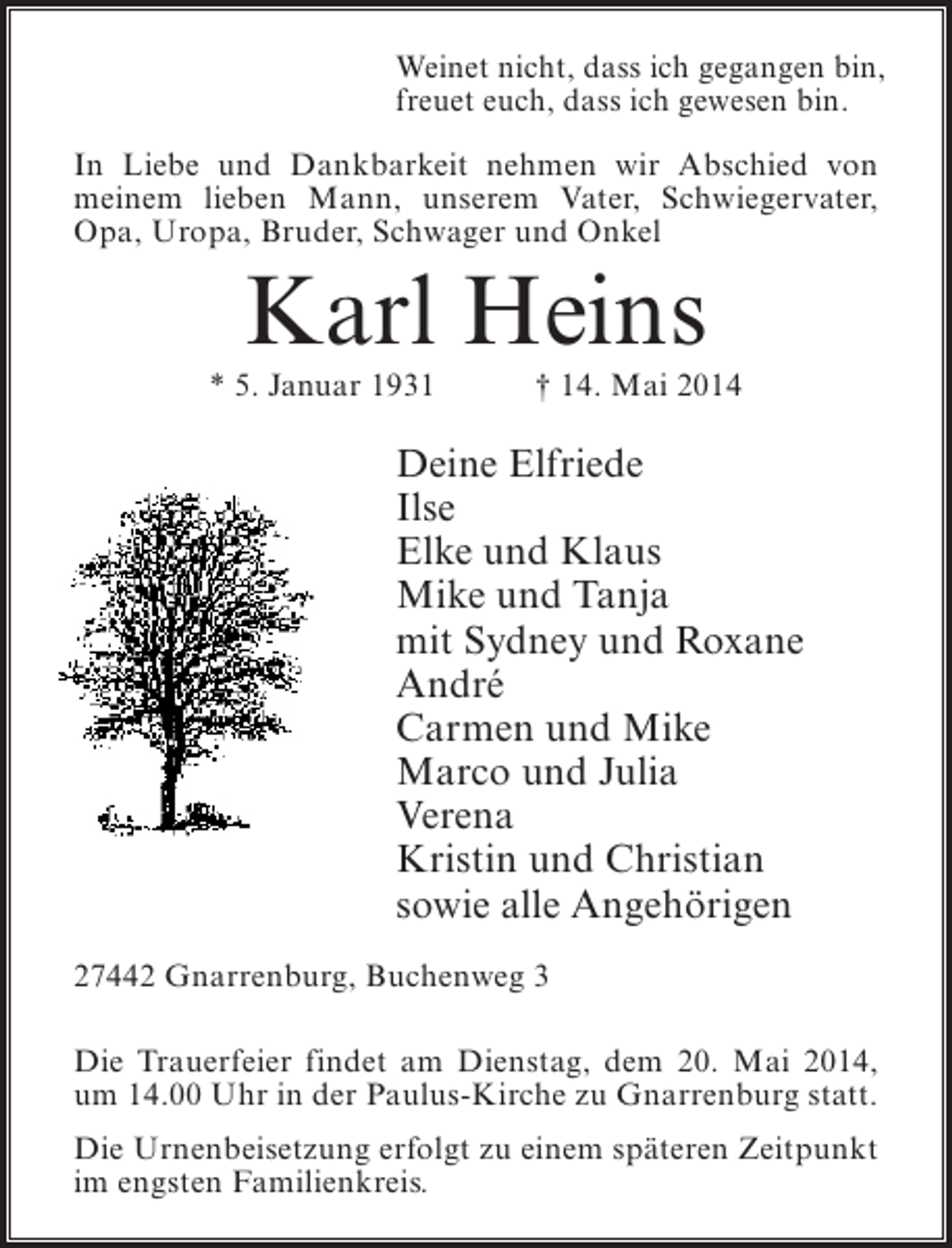 <p>Weinet nicht, dass ich gegangen bin,<br />freuet euch, dass ich gewesen bin.<br />In Liebe und Dankbarkeit nehmen wir Abschied von<br />meinem lieben Mann, unserem Vater, Schwiegervater,<br />Opa, Uropa, Bruder, Schwager und Onkel</p><p>Karl Heins</p><p>* 5. Januar 1931 † 14. Mai 2014</p><p>Deine Elfriede<br />Ilse<br />Elke und Klaus<br />Mike und Tanja<br />mit Sydney und Roxane<br />André<br />Carmen und Mike<br />Marco und Julia<br />Verena<br />Kristin und Christian<br />sowie alle Angehörigen<br />27442 Gnarrenburg, Buchenweg 3<br />Die Trauerfeier findet am Dienstag, dem 20. Mai 2014,<br />um 14.00 Uhr in der Paulus-Kirche zu Gnarrenburg statt.<br />Die Urnenbeisetzung erfolgt zu einem späteren Zeitpunkt<br />im engsten Familienkreis.</p>