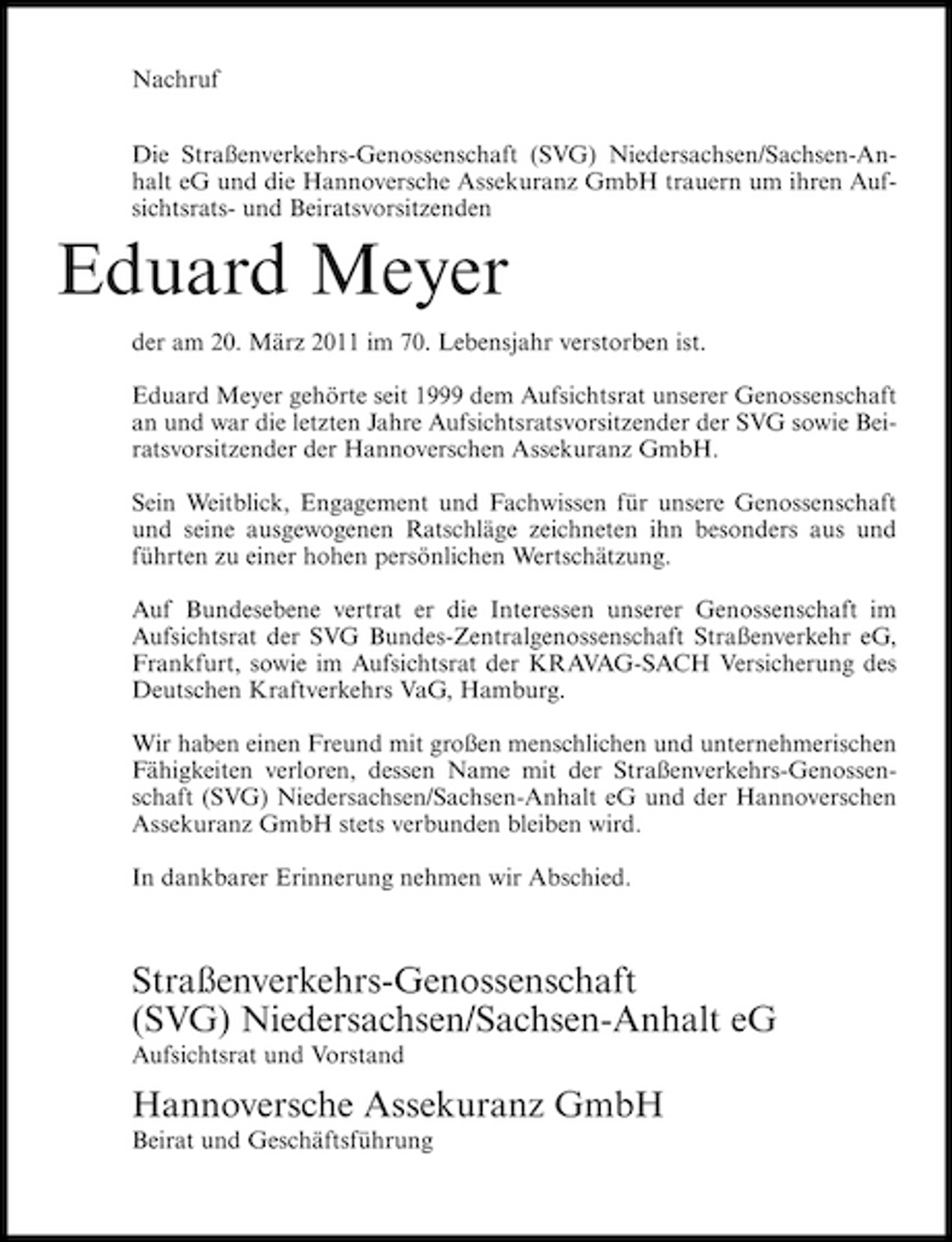 <p>Nachruf Die Straßenverkehrs-Genossenschaft (SVG) Niedersachsen/Sachsen-Anhalt eG und die Hannoversche Assekuranz GmbH trauern um ihren Aufsichtsrats- und Beiratsvorsitzenden</p><p>Eduard Meyer<br />der am 20. März 2011 im 70. Lebensjahr verstorben ist. Eduard Meyer gehörte seit 1999 dem Aufsichtsrat unserer Genossenschaft an und war die letzten Jahre Aufsichtsratsvorsitzender der SVG sowie Beiratsvorsitzender der Hannoverschen Assekuranz GmbH. Sein Weitblick, Engagement und Fachwissen für unsere Genossenschaft und seine ausgewogenen Ratschläge zeichneten ihn besonders aus und führten zu einer hohen persönlichen Wertschätzung. Auf Bundesebene vertrat er die Interessen unserer Genossenschaft im Aufsichtsrat der SVG Bundes-Zentralgenossenschaft Straßenverkehr eG, Frankfurt, sowie im Aufsichtsrat der KRAVAG-SACH Versicherung des Deutschen Kraftverkehrs VaG, Hamburg. Wir haben einen Freund mit großen menschlichen und unternehmerischen Fähigkeiten verloren, dessen Name mit der Straßenverkehrs-Genossenschaft (SVG) Niedersachsen/Sachsen-Anhalt eG und der Hannoverschen Assekuranz GmbH stets verbunden bleiben wird. In dankbarer Erinnerung nehmen wir Abschied.</p><p>Straßenverkehrs-Genossenschaft (SVG) Niedersachsen/Sachsen-Anhalt eG<br />Aufsichtsrat und Vorstand</p><p>Hannoversche Assekuranz GmbH<br />Beirat und Geschäftsführung</p>