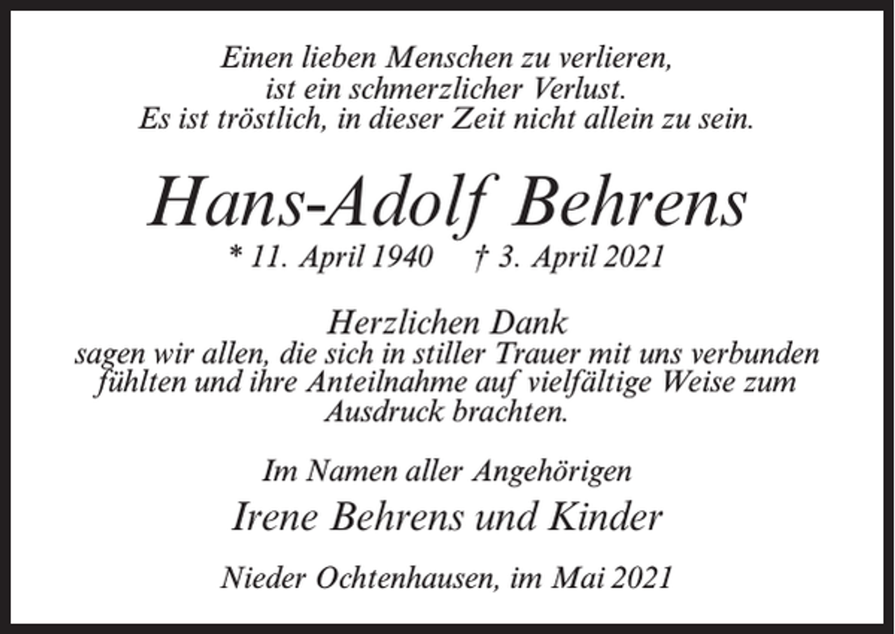<p>Einen lieben Menschen zu verlieren,<br />ist ein schmerzlicher Verlust.<br />Es ist tröstlich, in dieser Zeit nicht allein zu sein.</p><p>Hans-Adolf Behrens<br />* 11. April 1940</p><p>† 3. April 2021</p><p>Herzlichen Dank</p><p>sagen wir allen, die sich in stiller Trauer mit uns verbunden<br />fühlten und ihre Anteilnahme auf vielfältige Weise zum<br />Ausdruck brachten.<br />Im Namen aller Angehörigen</p><p>Irene Behrens und Kinder<br />Nieder Ochtenhausen, im Mai 2021</p>