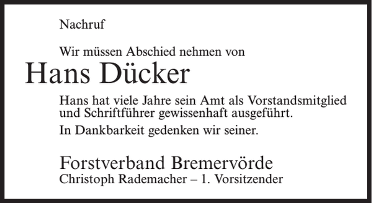 <p>Nachruf<br />Wir müssen Abschied nehmen von</p><p>Hans Dücker</p><p>Hans hat viele Jahre sein Amt als Vorstandsmitglied<br />und Schriftführer gewissenhaft ausgeführt.<br />In Dankbarkeit gedenken wir seiner.</p><p>Forstverband Bremervörde</p><p>Christoph Rademacher – 1. Vorsitzender</p>