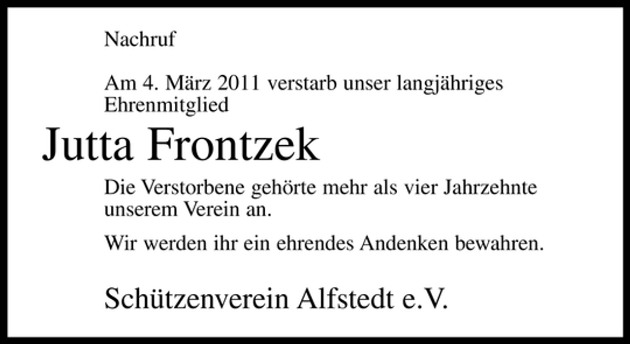 <p>Nachruf Am 4. März 2011 verstarb unser langjähriges Ehrenmitglied</p><p>Jutta Frontzek<br />Die Verstorbene gehörte mehr als vier Jahrzehnte unserem Verein an. Wir werden ihr ein ehrendes Andenken bewahren.</p><p>Schützenverein Alfstedt e.V.</p>