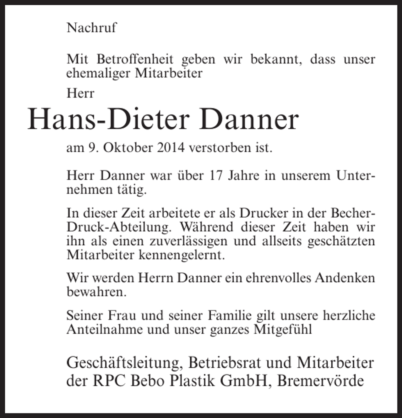 <p>Nachruf<br />Mit Betroffenheit geben wir bekannt, dass unser<br />ehemaliger Mitarbeiter<br />Herr</p><p>Hans-Dieter Danner<br />am 9. Oktober 2014 verstorben ist.</p><p>Herr Danner war über 17 Jahre in unserem Unternehmen tätig.<br />In dieser Zeit arbeitete er als Drucker in der BecherDruck-Abteilung. Während dieser Zeit haben wir<br />ihn als einen zuverlässigen und allseits geschätzten<br />Mitarbeiter kennengelernt.<br />Wir werden Herrn Danner ein ehrenvolles Andenken<br />bewahren.<br />Seiner Frau und seiner Familie gilt unsere herzliche<br />Anteilnahme und unser ganzes Mitgefühl</p><p>Geschäftsleitung, Betriebsrat und Mitarbeiter<br />der RPC Bebo Plastik GmbH, Bremervörde</p>